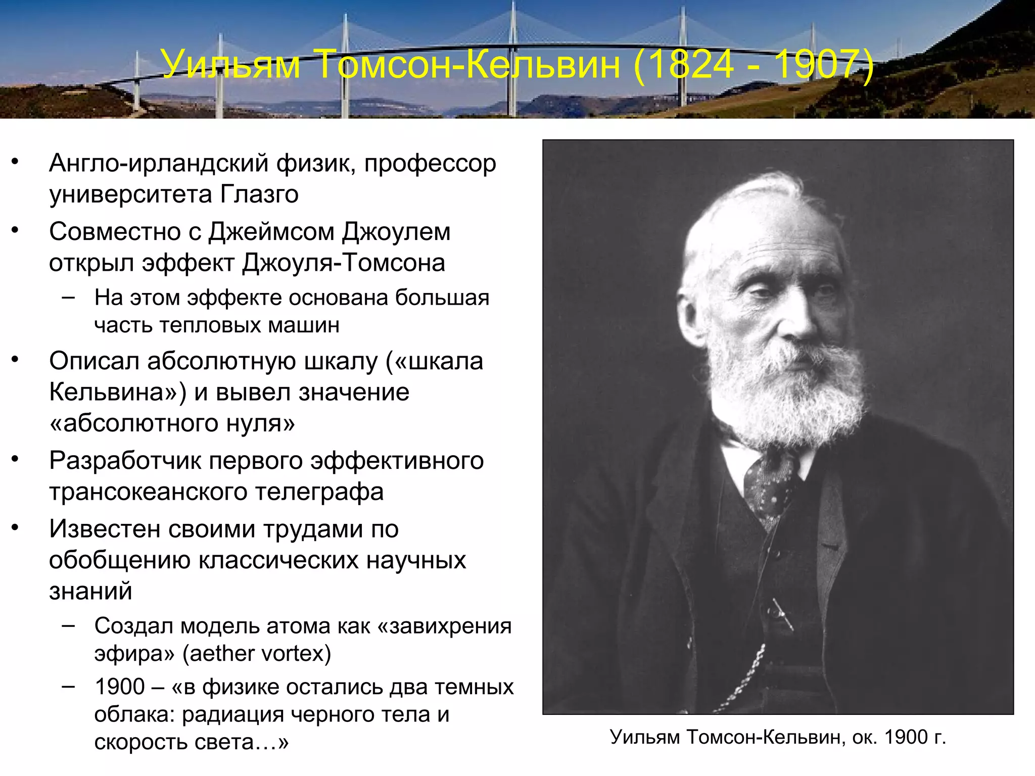 Уильям Томсон-Кельвин (1824 - 1907)

•   Англо-ирландский физик, профессор
    университета Глазго
•   Совместно с Джеймсом Джоулем
    открыл эффект Джоуля-Томсона
    – На этом эффекте основана большая
      часть тепловых машин
•   Описал абсолютную шкалу («шкала
    Кельвина») и вывел значение
    «абсолютного нуля»
•   Разработчик первого эффективного
    трансокеанского телеграфа
•   Известен своими трудами по
    обобщению классических научных
    знаний
    – Создал модель атома как «завихрения
      эфира» (aether vortex)
    – 1900 – «в физике остались два темных
      облака: радиация черного тела и
      скорость света…»                       Уильям Томсон-Кельвин, ок. 1900 г.
 