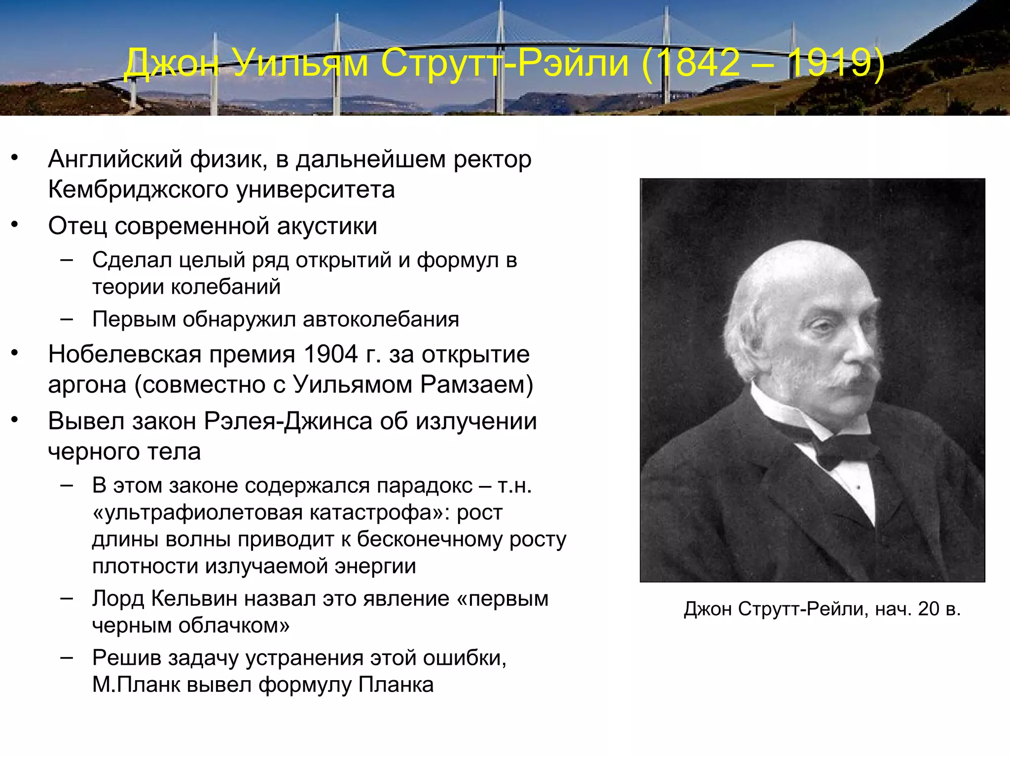 Джон Уильям Струтт-Рэйли (1842 – 1919)

•   Английский физик, в дальнейшем ректор
    Кембриджского университета
•   Отец современной акустики
    – Сделал целый ряд открытий и формул в
      теории колебаний
    – Первым обнаружил автоколебания
•   Нобелевская премия 1904 г. за открытие
    аргона (совместно с Уильямом Рамзаем)
•   Вывел закон Рэлея-Джинса об излучении
    черного тела
    – В этом законе содержался парадокс – т.н.
      «ультрафиолетовая катастрофа»: рост
      длины волны приводит к бесконечному росту
      плотности излучаемой энергии
    – Лорд Кельвин назвал это явление «первым     Джон Струтт-Рейли, нач. 20 в.
      черным облачком»
    – Решив задачу устранения этой ошибки,
      М.Планк вывел формулу Планка
 