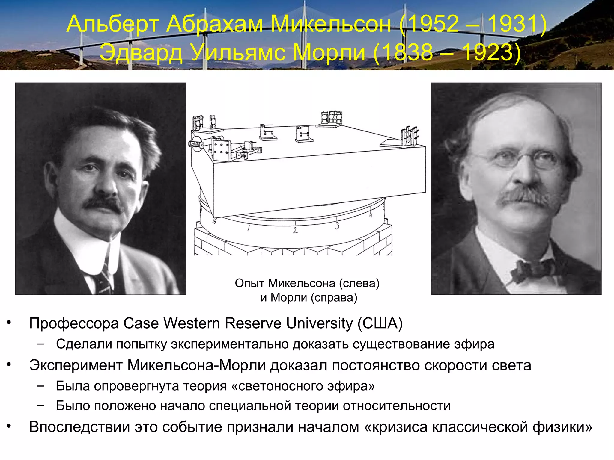 Альберт Абрахам Микельсон (1952 – 1931)
          Эдвард Уильямс Морли (1838 – 1923)




                               Опыт Микельсона (слева)
                                  и Морли (справа)

•   Профессора Case Western Reserve University (США)
    – Сделали попытку экспериментально доказать существование эфира
•   Эксперимент Микельсона-Морли доказал постоянство скорости света
    – Была опровергнута теория «светоносного эфира»
    – Было положено начало специальной теории относительности
•   Впоследствии это событие признали началом «кризиса классической физики»
 