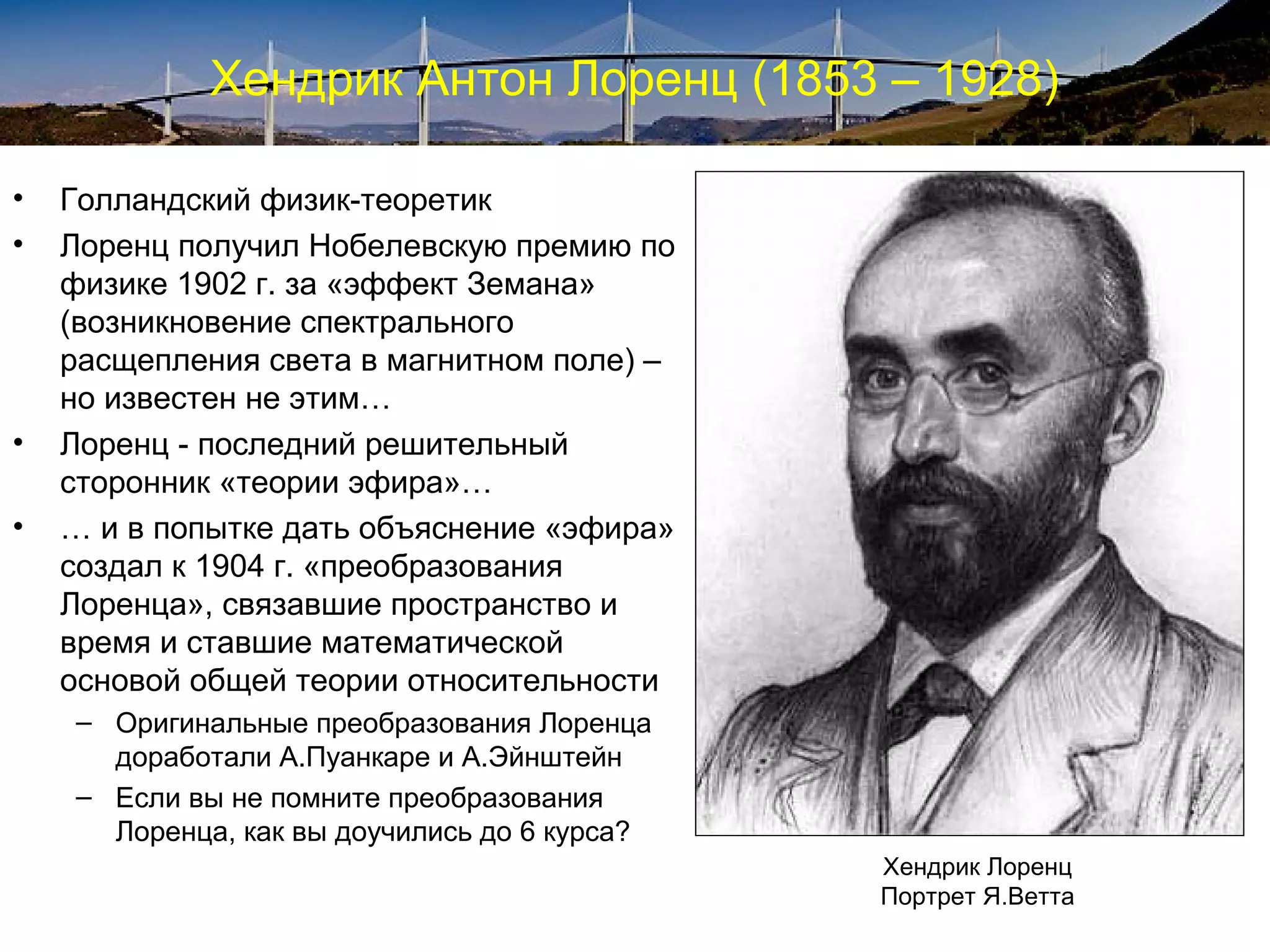 Хендрик Антон Лоренц (1853 – 1928)

•   Голландский физик-теоретик
•   Лоренц получил Нобелевскую премию по
    физике 1902 г. за «эффект Земана»
    (возникновение спектрального
    расщепления света в магнитном поле) –
    но известен не этим…
•   Лоренц - последний решительный
    сторонник «теории эфира»…
•   … и в попытке дать объяснение «эфира»
    создал к 1904 г. «преобразования
    Лоренца», связавшие пространство и
    время и ставшие математической
    основой общей теории относительности
    – Оригинальные преобразования Лоренца
      доработали А.Пуанкаре и А.Эйнштейн
    – Если вы не помните преобразования
      Лоренца, как вы доучились до 6 курса?
                                              Хендрик Лоренц
                                              Портрет Я.Ветта
 