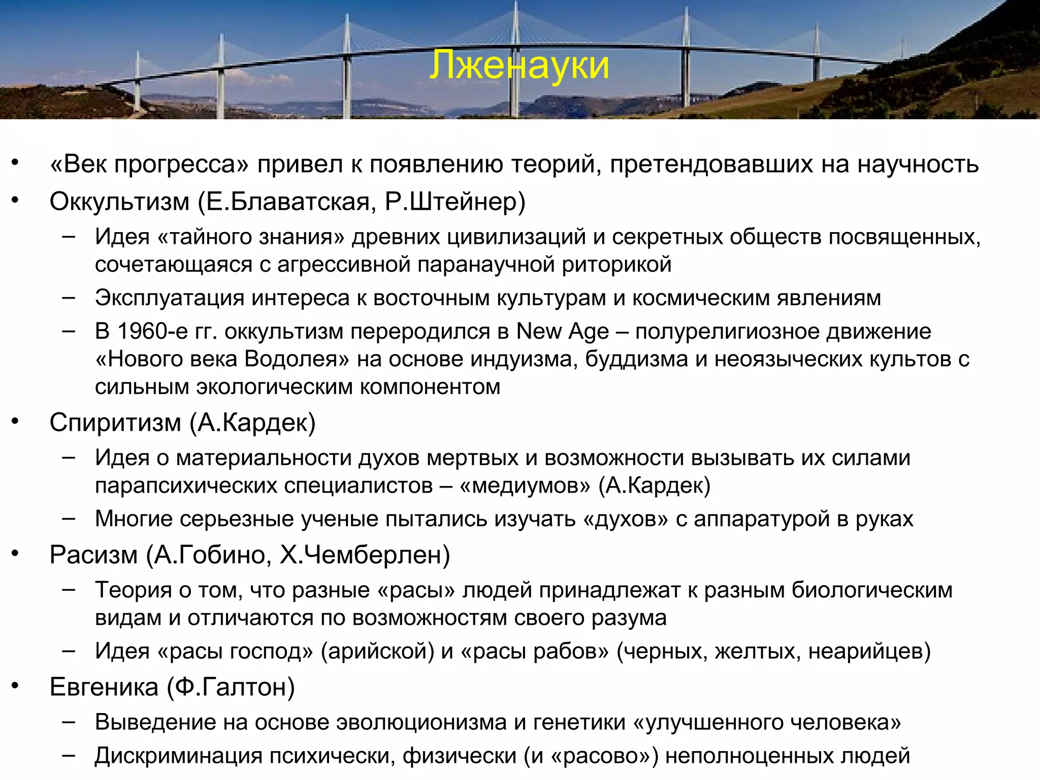 Лженауки

•   «Век прогресса» привел к появлению теорий, претендовавших на научность
•   Оккультизм (Е.Блаватская, Р.Штейнер)
     – Идея «тайного знания» древних цивилизаций и секретных обществ посвященных,
       сочетающаяся с агрессивной паранаучной риторикой
     – Эксплуатация интереса к восточным культурам и космическим явлениям
     – В 1960-е гг. оккультизм переродился в New Age – полурелигиозное движение
       «Нового века Водолея» на основе индуизма, буддизма и неоязыческих культов с
       сильным экологическим компонентом
•   Спиритизм (А.Кардек)
     – Идея о материальности духов мертвых и возможности вызывать их силами
       парапсихических специалистов – «медиумов» (А.Кардек)
     – Многие серьезные ученые пытались изучать «духов» с аппаратурой в руках
•   Расизм (А.Гобино, Х.Чемберлен)
     – Теория о том, что разные «расы» людей принадлежат к разным биологическим
       видам и отличаются по возможностям своего разума
     – Идея «расы господ» (арийской) и «расы рабов» (черных, желтых, неарийцев)
•   Евгеника (Ф.Галтон)
     – Выведение на основе эволюционизма и генетики «улучшенного человека»
     – Дискриминация психически, физически (и «расово») неполноценных людей
 