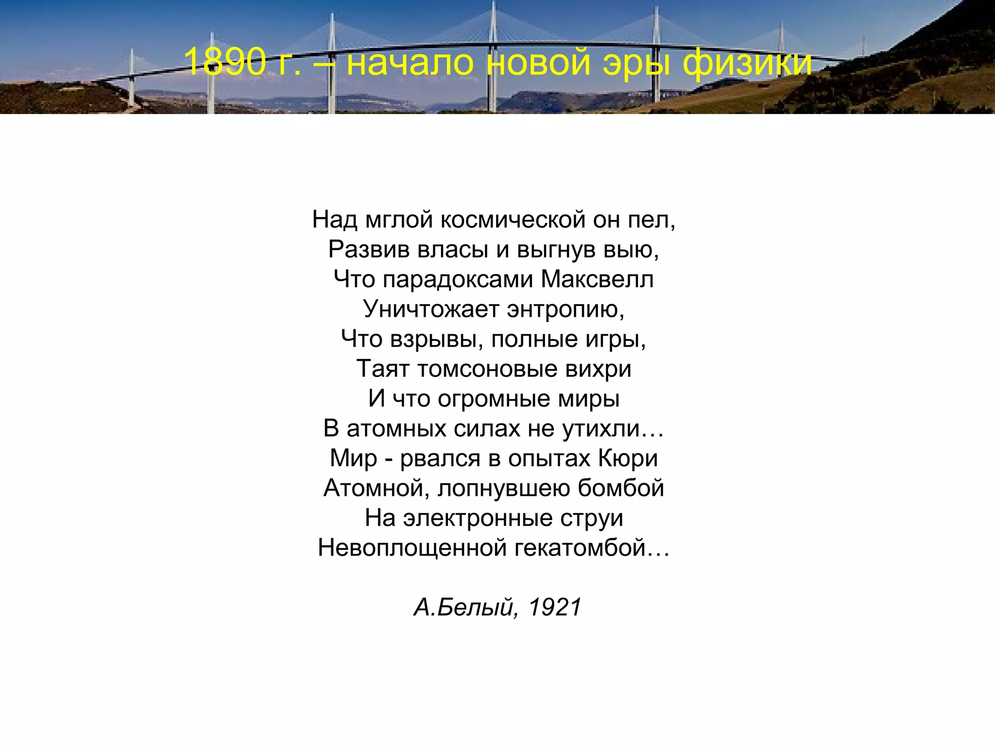 1890 г. – начало новой эры физики


      Над мглой космической он пел,
       Развив власы и выгнув выю,
        Что парадоксами Максвелл
          Уничтожает энтропию,
        Что взрывы, полные игры,
          Таят томсоновые вихри
           И что огромные миры
       В атомных силах не утихли…
       Мир - рвался в опытах Кюри
       Атомной, лопнувшею бомбой
           На электронные струи
      Невоплощенной гекатомбой…

              А.Белый, 1921
 