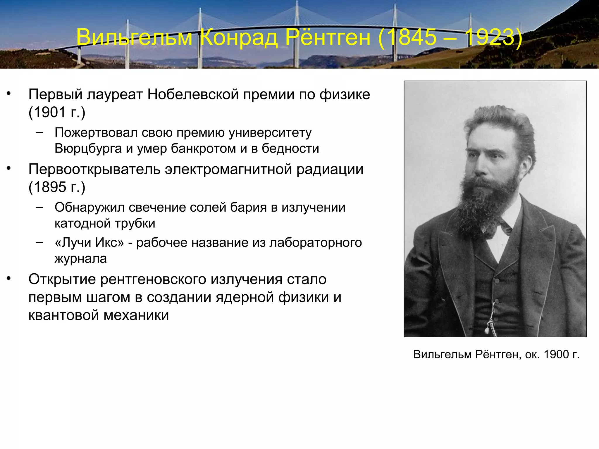 Вильгельм Конрад Рёнтген (1845 – 1923)

•   Первый лауреат Нобелевской премии по физике
    (1901 г.)
    – Пожертвовал свою премию университету
      Вюрцбурга и умер банкротом и в бедности
•   Первооткрыватель электромагнитной радиации
    (1895 г.)
    – Обнаружил свечение солей бария в излучении
      катодной трубки
    – «Лучи Икс» - рабочее название из лабораторного
      журнала
•   Открытие рентгеновского излучения стало
    первым шагом в создании ядерной физики и
    квантовой механики

                                                       Вильгельм Рёнтген, ок. 1900 г.
 