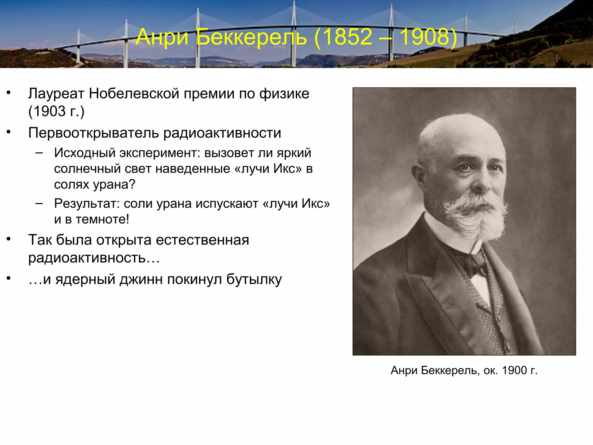 Анри Беккерель (1852 – 1908)

•   Лауреат Нобелевской премии по физике
    (1903 г.)
•   Первооткрыватель радиоактивности
    – Исходный эксперимент: вызовет ли яркий
      солнечный свет наведенные «лучи Икс» в
      солях урана?
    – Результат: соли урана испускают «лучи Икс»
      и в темноте!
•   Так была открыта естественная
    радиоактивность…
•   …и ядерный джинн покинул бутылку




                                                   Анри Беккерель, ок. 1900 г.
 