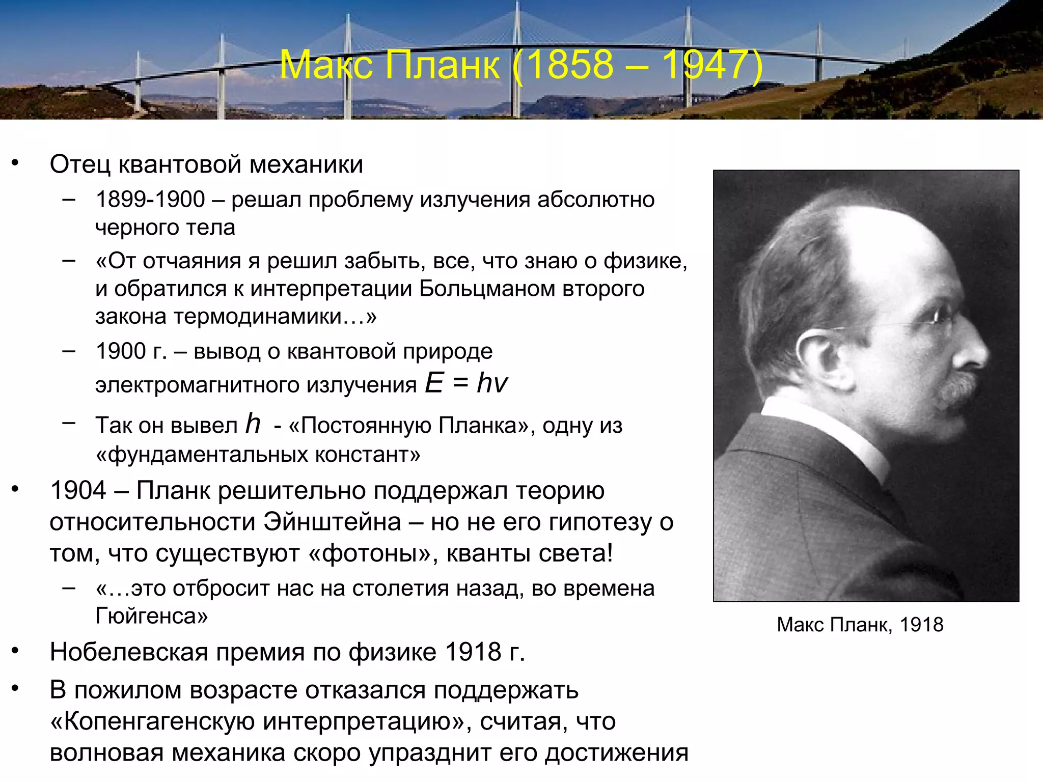 Макс Планк (1858 – 1947)

•   Отец квантовой механики
     – 1899-1900 – решал проблему излучения абсолютно
       черного тела
     – «От отчаяния я решил забыть, все, что знаю о физике,
       и обратился к интерпретации Больцманом второго
       закона термодинамики…»
     – 1900 г. – вывод о квантовой природе
       электромагнитного излучения E   = hν
     – Так он вывел h - «Постоянную Планка», одну из
       «фундаментальных констант»
•   1904 – Планк решительно поддержал теорию
    относительности Эйнштейна – но не его гипотезу о
    том, что существуют «фотоны», кванты света!
     – «…это отбросит нас на столетия назад, во времена
       Гюйгенса»                                              Макс Планк, 1918
•   Нобелевская премия по физике 1918 г.
•   В пожилом возрасте отказался поддержать
    «Копенгагенскую интерпретацию», считая, что
    волновая механика скоро упразднит его достижения
 
