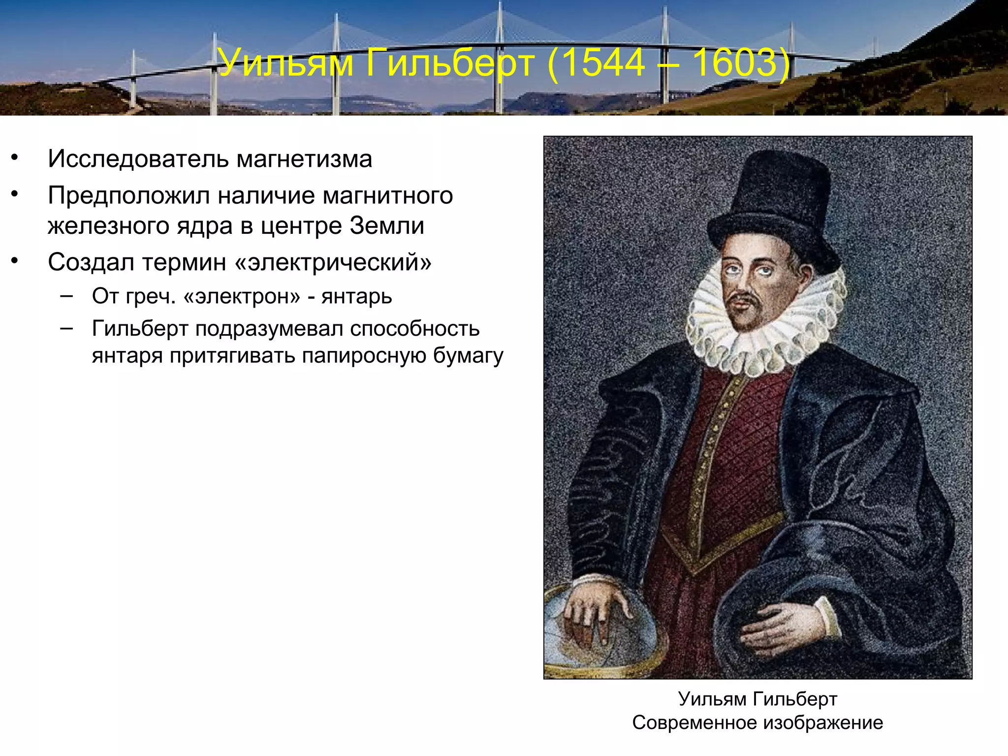 Уильям Гильберт (1544 – 1603)

•   Исследователь магнетизма
•   Предположил наличие магнитного
    железного ядра в центре Земли
•   Создал термин «электрический»
    – От греч. «электрон» - янтарь
    – Гильберт подразумевал способность
      янтаря притягивать папиросную бумагу




                                                 Уильям Гильберт
                                             Современное изображение
 