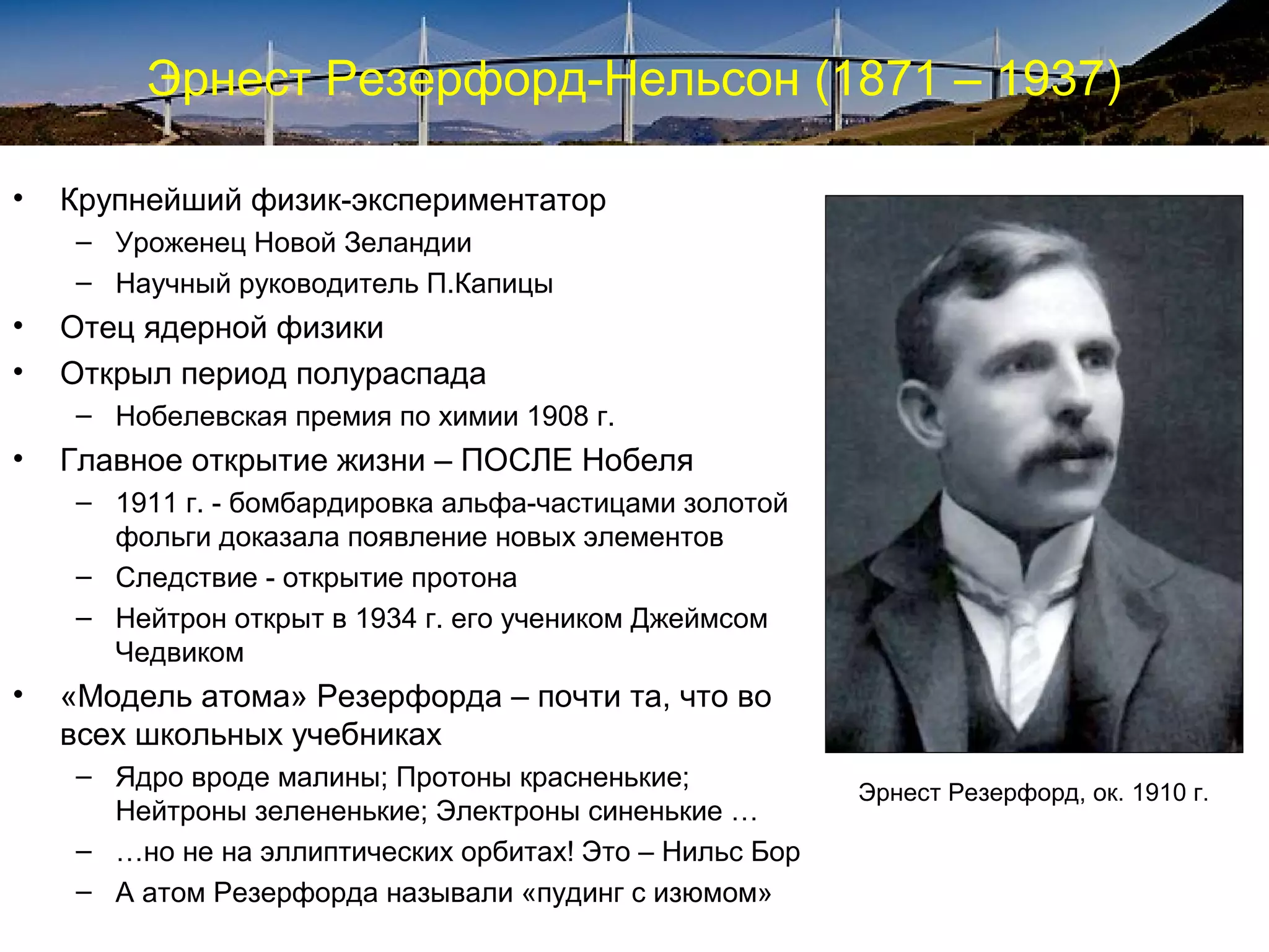 Эрнест Резерфорд-Нельсон (1871 – 1937)

•   Крупнейший физик-экспериментатор
    – Уроженец Новой Зеландии
    – Научный руководитель П.Капицы
•   Отец ядерной физики
•   Открыл период полураспада
    – Нобелевская премия по химии 1908 г.
•   Главное открытие жизни – ПОСЛЕ Нобеля
    – 1911 г. - бомбардировка альфа-частицами золотой
      фольги доказала появление новых элементов
    – Следствие - открытие протона
    – Нейтрон открыт в 1934 г. его учеником Джеймсом
      Чедвиком
•   «Модель атома» Резерфорда – почти та, что во
    всех школьных учебниках
    – Ядро вроде малины; Протоны красненькие;
                                                         Эрнест Резерфорд, ок. 1910 г.
      Нейтроны зелененькие; Электроны синенькие …
    – …но не на эллиптических орбитах! Это – Нильс Бор
    – А атом Резерфорда называли «пудинг с изюмом»
 