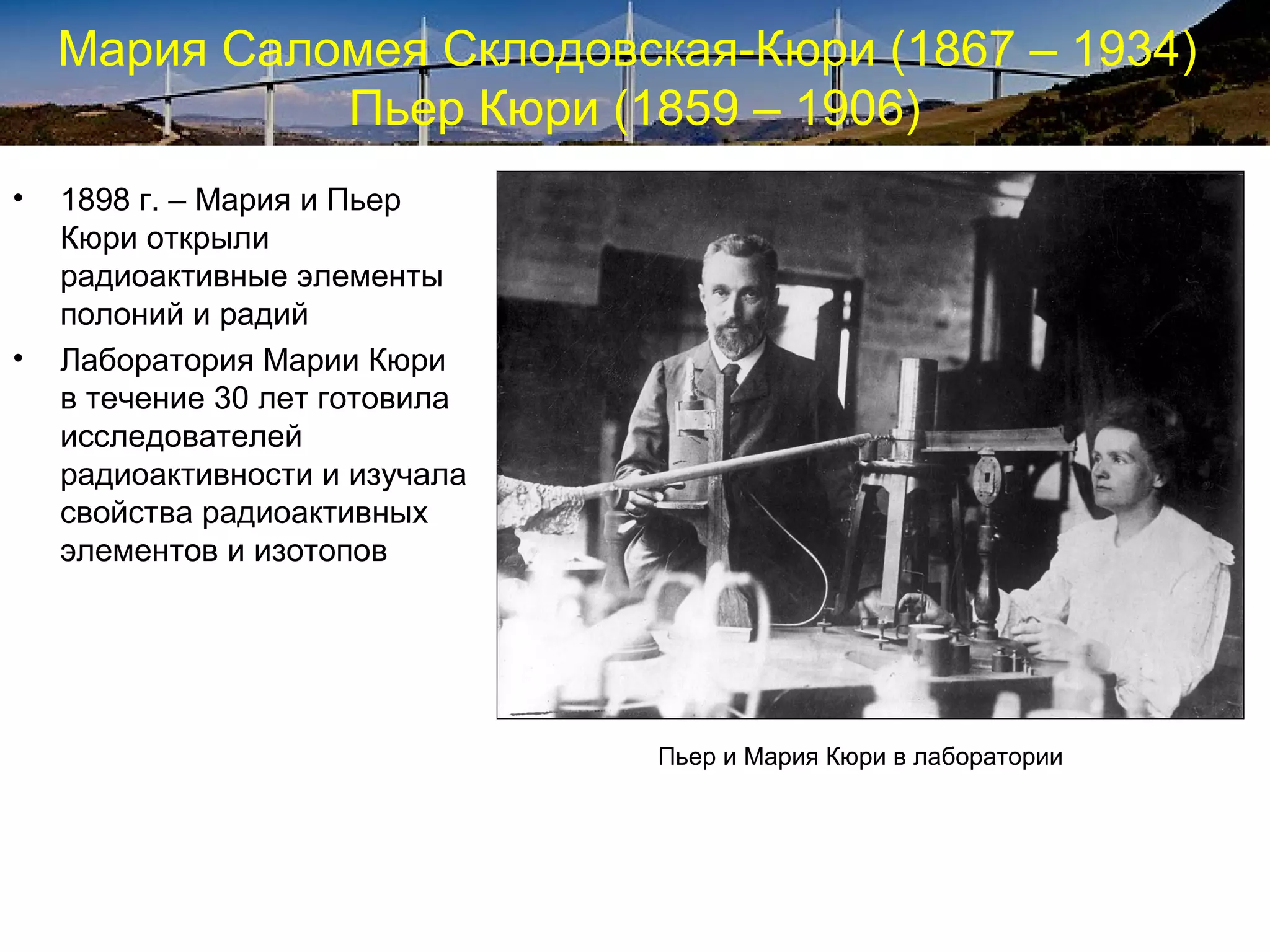 Мария Саломея Склодовская-Кюри (1867 – 1934)
              Пьер Кюри (1859 – 1906)
•   1898 г. – Мария и Пьер
    Кюри открыли
    радиоактивные элементы
    полоний и радий
•   Лаборатория Марии Кюри
    в течение 30 лет готовила
    исследователей
    радиоактивности и изучала
    свойства радиоактивных
    элементов и изотопов




                                Пьер и Мария Кюри в лаборатории
 