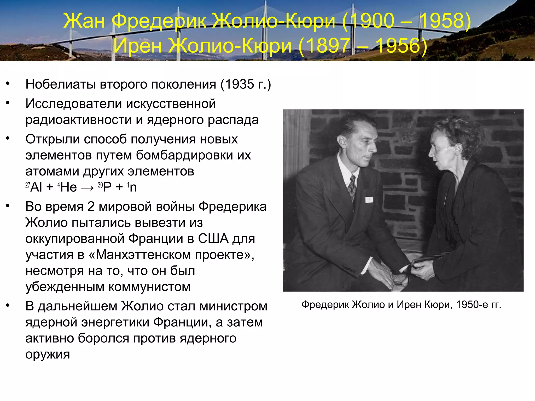 Жан Фредерик Жолио-Кюри (1900 – 1958)
             Ирен Жолио-Кюри (1897 – 1956)
•   Нобелиаты второго поколения (1935 г.)
•   Исследователи искусственной
    радиоактивности и ядерного распада
•   Открыли способ получения новых
    элементов путем бомбардировки их
    атомами других элементов
    27
       Al + 4He → 30P + 1n
•   Во время 2 мировой войны Фредерика
    Жолио пытались вывезти из
    оккупированной Франции в США для
    участия в «Манхэттенском проекте»,
    несмотря на то, что он был
    убежденным коммунистом
•   В дальнейшем Жолио стал министром       Фредерик Жолио и Ирен Кюри, 1950-е гг.
    ядерной энергетики Франции, а затем
    активно боролся против ядерного
    оружия
 
