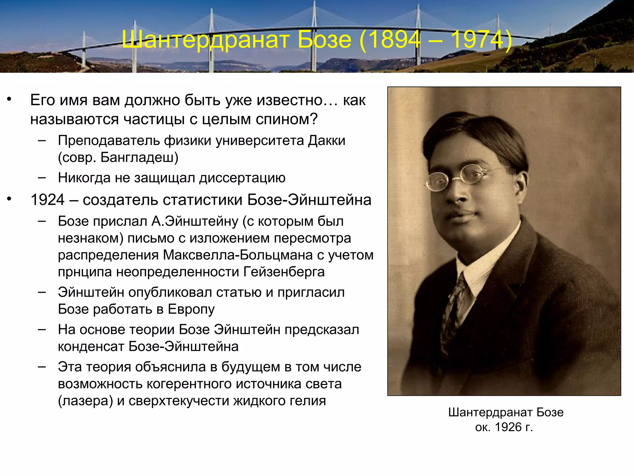 Шантердранат Бозе (1894 – 1974)

•   Его имя вам должно быть уже известно… как
    называются частицы с целым спином?
    – Преподаватель физики университета Дакки
      (совр. Бангладеш)
    – Никогда не защищал диссертацию
•   1924 – создатель статистики Бозе-Эйнштейна
    – Бозе прислал А.Эйнштейну (с которым был
      незнаком) письмо с изложением пересмотра
      распределения Максвелла-Больцмана с учетом
      прнципа неопределенности Гейзенберга
    – Эйнштейн опубликовал статью и пригласил
      Бозе работать в Европу
    – На основе теории Бозе Эйнштейн предсказал
      конденсат Бозе-Эйнштейна
    – Эта теория объяснила в будущем в том числе
      возможность когерентного источника света
      (лазера) и сверхтекучести жидкого гелия
                                                   Шантердранат Бозе
                                                      ок. 1926 г.
 