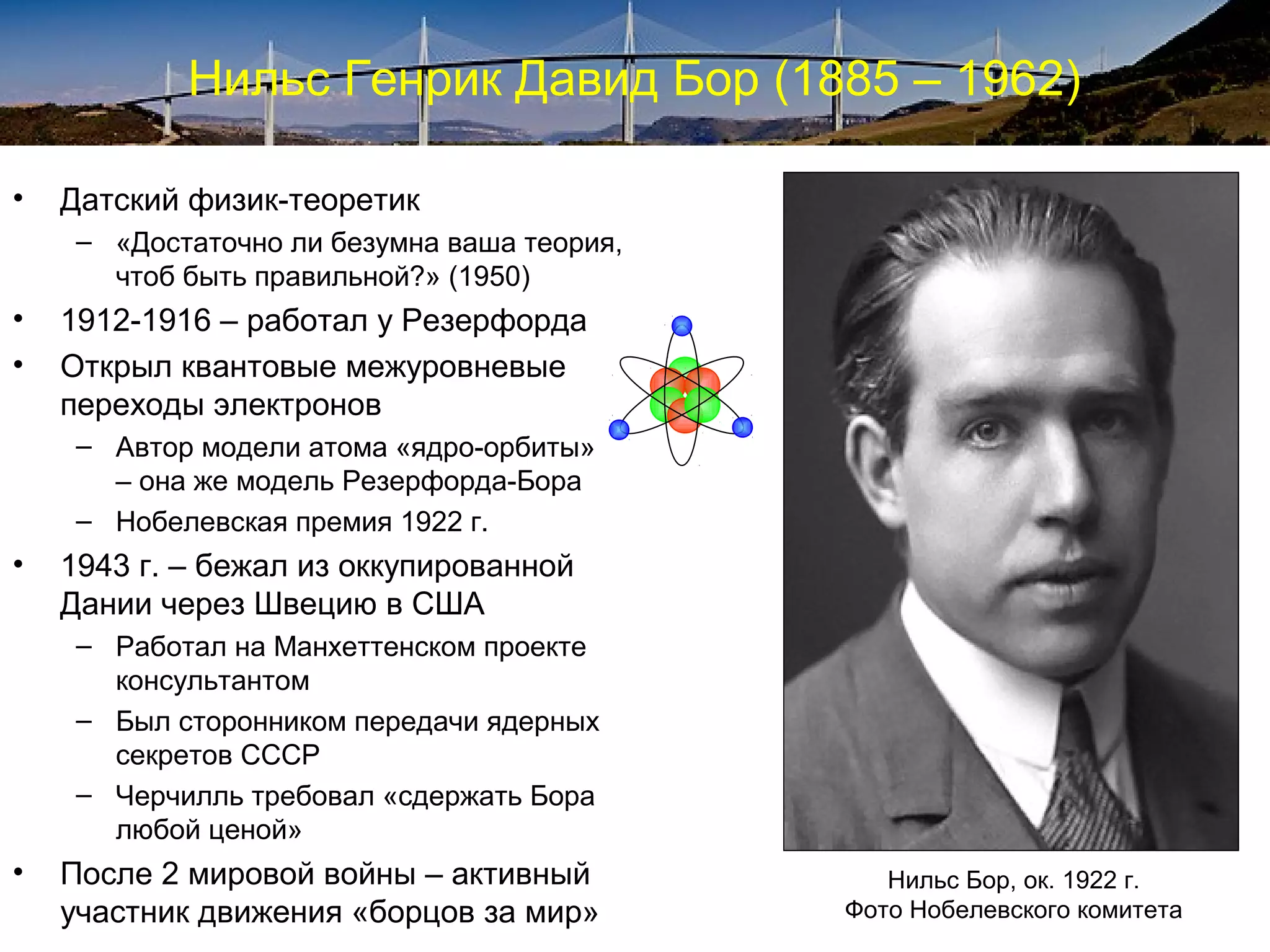 Нильс Генрик Давид Бор (1885 – 1962)

•   Датский физик-теоретик
     – «Достаточно ли безумна ваша теория,
       чтоб быть правильной?» (1950)
•   1912-1916 – работал у Резерфорда
•   Открыл квантовые межуровневые
    переходы электронов
     – Автор модели атома «ядро-орбиты»
       – она же модель Резерфорда-Бора
     – Нобелевская премия 1922 г.
•   1943 г. – бежал из оккупированной
    Дании через Швецию в США
     – Работал на Манхеттенском проекте
       консультантом
     – Был сторонником передачи ядерных
       секретов СССР
     – Черчилль требовал «сдержать Бора
       любой ценой»
•   После 2 мировой войны – активный            Нильс Бор, ок. 1922 г.
    участник движения «борцов за мир»        Фото Нобелевского комитета
 