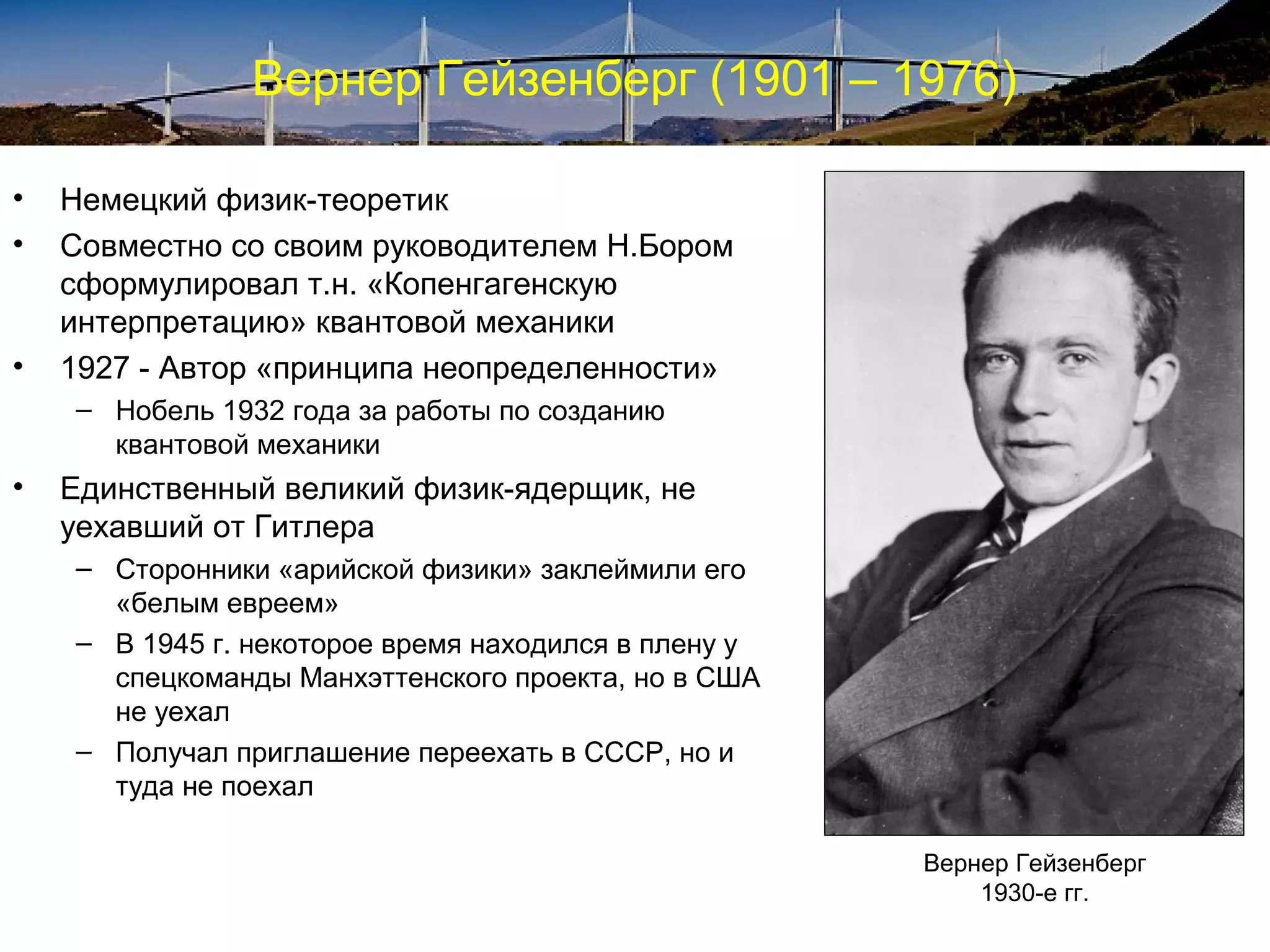 Вернер Гейзенберг (1901 – 1976)

•   Немецкий физик-теоретик
•   Совместно со своим руководителем Н.Бором
    сформулировал т.н. «Копенгагенскую
    интерпретацию» квантовой механики
•   1927 - Автор «принципа неопределенности»
    – Нобель 1932 года за работы по созданию
      квантовой механики
•   Единственный великий физик-ядерщик, не
    уехавший от Гитлера
    – Сторонники «арийской физики» заклеймили его
      «белым евреем»
    – В 1945 г. некоторое время находился в плену у
      спецкоманды Манхэттенского проекта, но в США
      не уехал
    – Получал приглашение переехать в СССР, но и
      туда не поехал

                                                      Вернер Гейзенберг
                                                          1930-е гг.
 