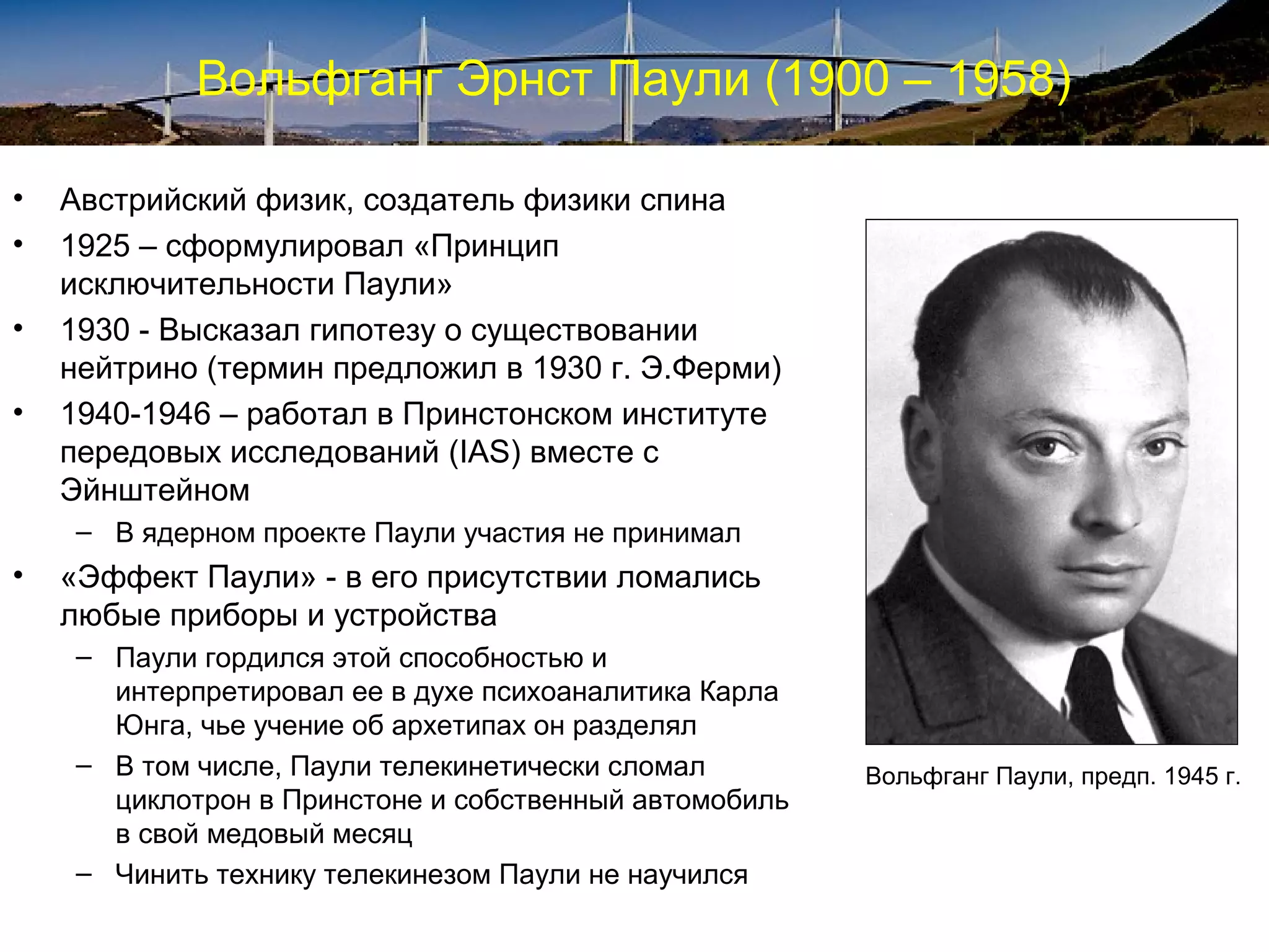 Вольфганг Эрнст Паули (1900 – 1958)

•   Австрийский физик, создатель физики спина
•   1925 – сформулировал «Принцип
    исключительности Паули»
•   1930 - Высказал гипотезу о существовании
    нейтрино (термин предложил в 1930 г. Э.Ферми)
•   1940-1946 – работал в Принстонском институте
    передовых исследований (IAS) вместе с
    Эйнштейном
     – В ядерном проекте Паули участия не принимал
•   «Эффект Паули» - в его присутствии ломались
    любые приборы и устройства
     – Паули гордился этой способностью и
       интерпретировал ее в духе психоаналитика Карла
       Юнга, чье учение об архетипах он разделял
     – В том числе, Паули телекинетически сломал        Вольфганг Паули, предп. 1945 г.
       циклотрон в Принстоне и собственный автомобиль
       в свой медовый месяц
     – Чинить технику телекинезом Паули не научился
 