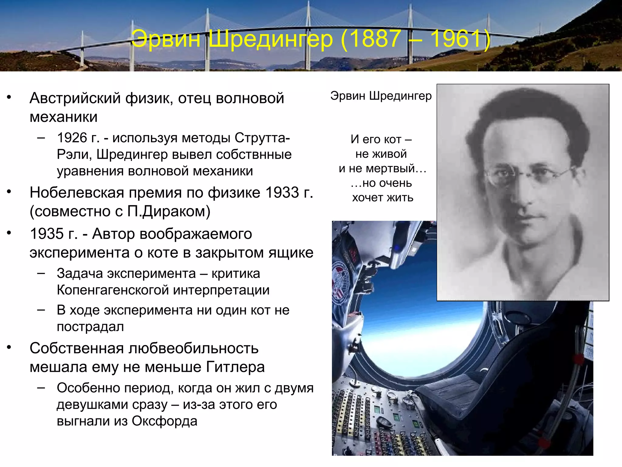 Эрвин Шредингер (1887 – 1961)

•   Австрийский физик, отец волновой          Эрвин Шредингер
    механики
    – 1926 г. - используя методы Струтта-        И его кот –
      Рэли, Шредингер вывел собствнные             не живой
      уравнения волновой механики              и не мертвый…
                                                 …но очень
•   Нобелевская премия по физике 1933 г.          хочет жить
    (совместно с П.Дираком)
•   1935 г. - Автор воображаемого
    эксперимента о коте в закрытом ящике
    – Задача эксперимента – критика
      Копенгагенскогой интерпретации
    – В ходе эксперимента ни один кот не
      пострадал
•   Собственная любвеобильность
    мешала ему не меньше Гитлера
    – Особенно период, когда он жил с двумя
      девушками сразу – из-за этого его
      выгнали из Оксфорда
 