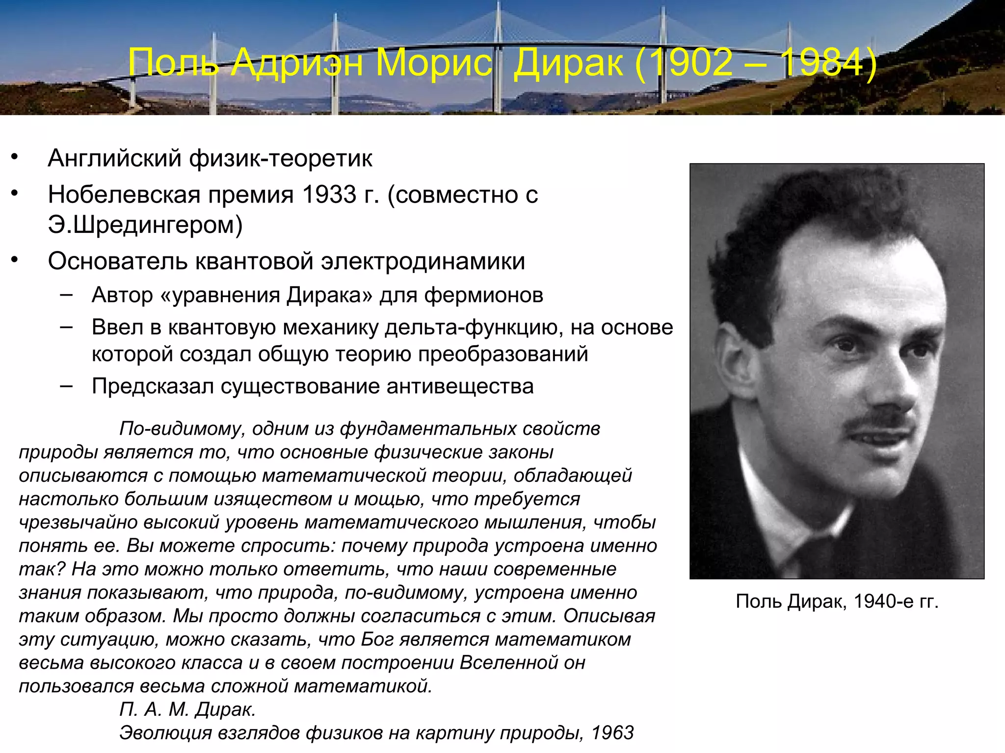 Поль Адриэн Морис Дирак (1902 – 1984)

•   Английский физик-теоретик
•   Нобелевская премия 1933 г. (совместно с
    Э.Шредингером)
•   Основатель квантовой электродинамики
    – Автор «уравнения Дирака» для фермионов
    – Ввел в квантовую механику дельта-функцию, на основе
      которой создал общую теорию преобразований
    – Предсказал существование антивещества
          По-видимому, одним из фундаментальных свойств
природы является то, что основные физические законы
описываются с помощью математической теории, обладающей
настолько большим изяществом и мощью, что требуется
чрезвычайно высокий уровень математического мышления, чтобы
понять ее. Вы можете спросить: почему природа устроена именно
так? На это можно только ответить, что наши современные
знания показывают, что природа, по-видимому, устроена именно    Поль Дирак, 1940-е гг.
таким образом. Мы просто должны согласиться с этим. Описывая
эту ситуацию, можно сказать, что Бог является математиком
весьма высокого класса и в своем построении Вселенной он
пользовался весьма сложной математикой.
          П. А. М. Дирак.
          Эволюция взглядов физиков на картину природы, 1963
 