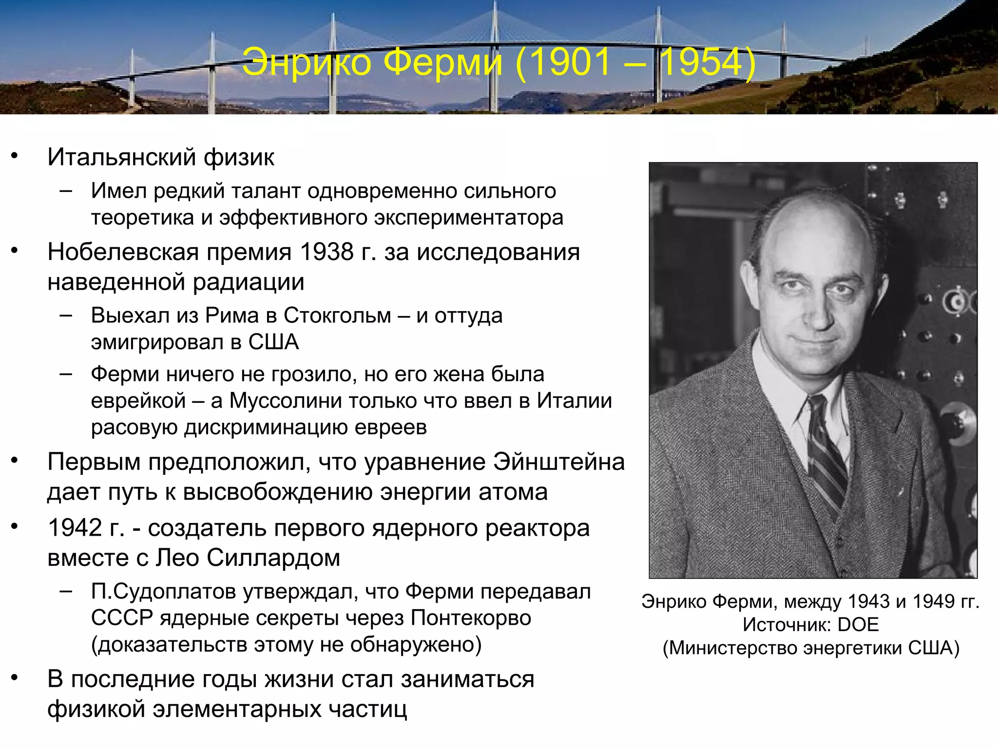 Энрико Ферми (1901 – 1954)

•   Итальянский физик
    – Имел редкий талант одновременно сильного
      теоретика и эффективного экспериментатора
•   Нобелевская премия 1938 г. за исследования
    наведенной радиации
    – Выехал из Рима в Стокгольм – и оттуда
      эмигрировал в США
    – Ферми ничего не грозило, но его жена была
      еврейкой – а Муссолини только что ввел в Италии
      расовую дискриминацию евреев
•   Первым предположил, что уравнение Эйнштейна
    дает путь к высвобождению энергии атома
•   1942 г. - создатель первого ядерного реактора
    вместе с Лео Силлардом
    – П.Судоплатов утверждал, что Ферми передавал       Энрико Ферми, между 1943 и 1949 гг.
      СССР ядерные секреты через Понтекорво                       Источник: DOE
      (доказательств этому не обнаружено)                 (Министерство энергетики США)
•   В последние годы жизни стал заниматься
    физикой элементарных частиц
 