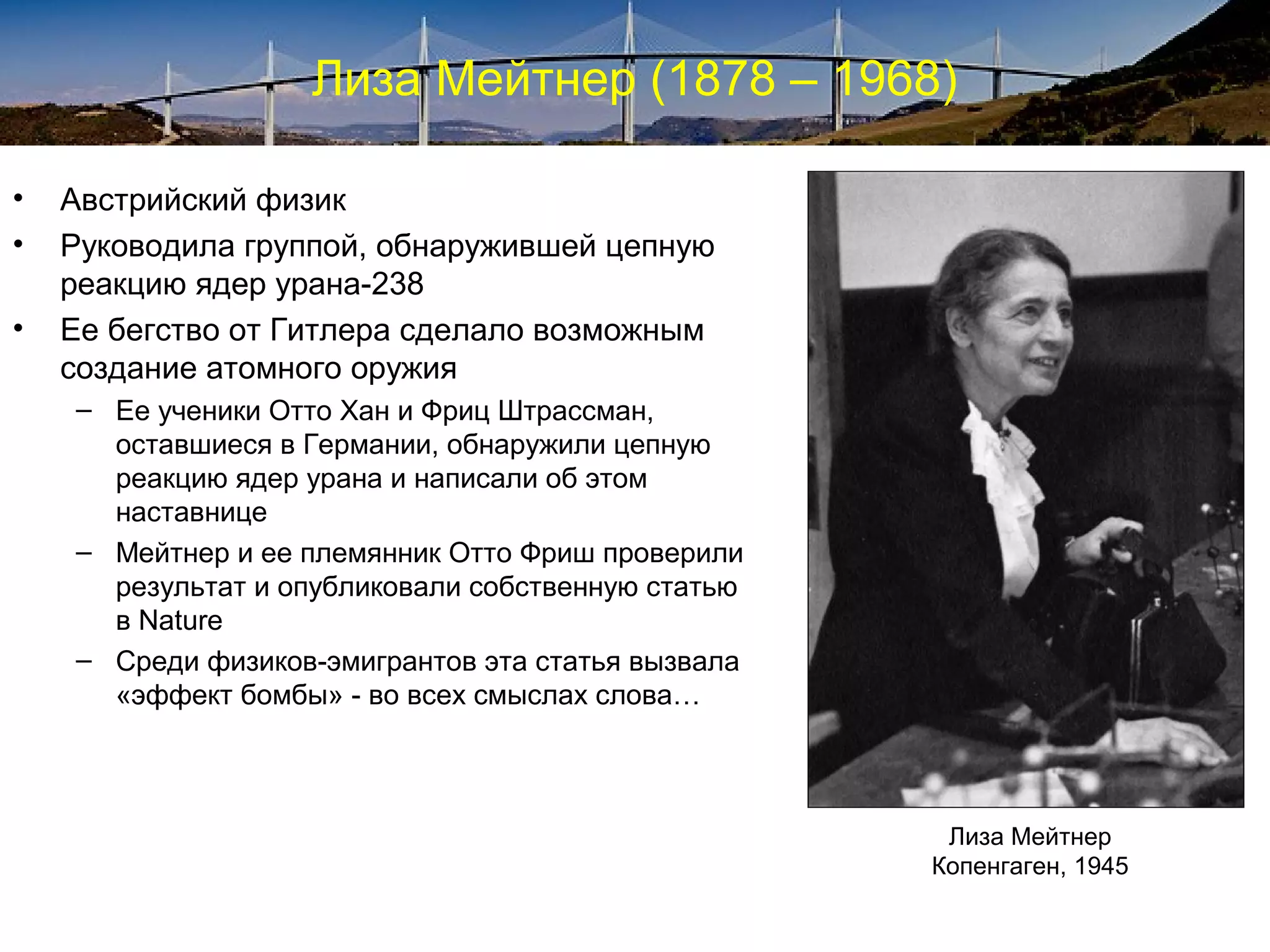 Лиза Мейтнер (1878 – 1968)

•   Австрийский физик
•   Руководила группой, обнаружившей цепную
    реакцию ядер урана-238
•   Ее бегство от Гитлера сделало возможным
    создание атомного оружия
    – Ее ученики Отто Хан и Фриц Штрассман,
      оставшиеся в Германии, обнаружили цепную
      реакцию ядер урана и написали об этом
      наставнице
    – Мейтнер и ее племянник Отто Фриш проверили
      результат и опубликовали собственную статью
      в Nature
    – Среди физиков-эмигрантов эта статья вызвала
      «эффект бомбы» - во всех смыслах слова…



                                                     Лиза Мейтнер
                                                    Копенгаген, 1945
 