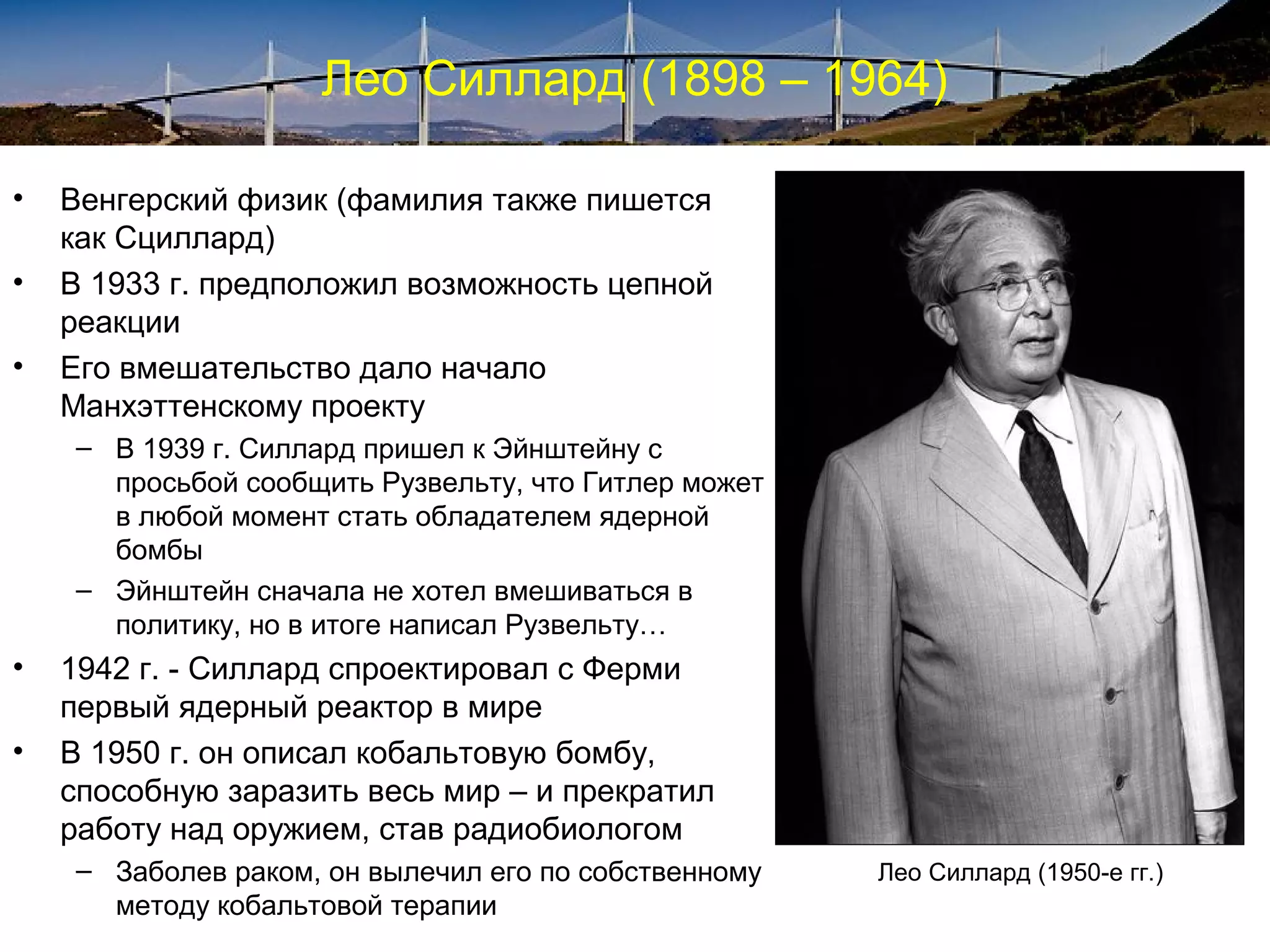 Лео Силлард (1898 – 1964)

•   Венгерский физик (фамилия также пишется
    как Сциллард)
•   В 1933 г. предположил возможность цепной
    реакции
•   Его вмешательство дало начало
    Манхэттенскому проекту
    – В 1939 г. Силлард пришел к Эйнштейну с
      просьбой сообщить Рузвельту, что Гитлер может
      в любой момент стать обладателем ядерной
      бомбы
    – Эйнштейн сначала не хотел вмешиваться в
      политику, но в итоге написал Рузвельту…
•   1942 г. - Силлард спроектировал с Ферми
    первый ядерный реактор в мире
•   В 1950 г. он описал кобальтовую бомбу,
    способную заразить весь мир – и прекратил
    работу над оружием, став радиобиологом
    – Заболев раком, он вылечил его по собственному   Лео Силлард (1950-е гг.)
      методу кобальтовой терапии
 
