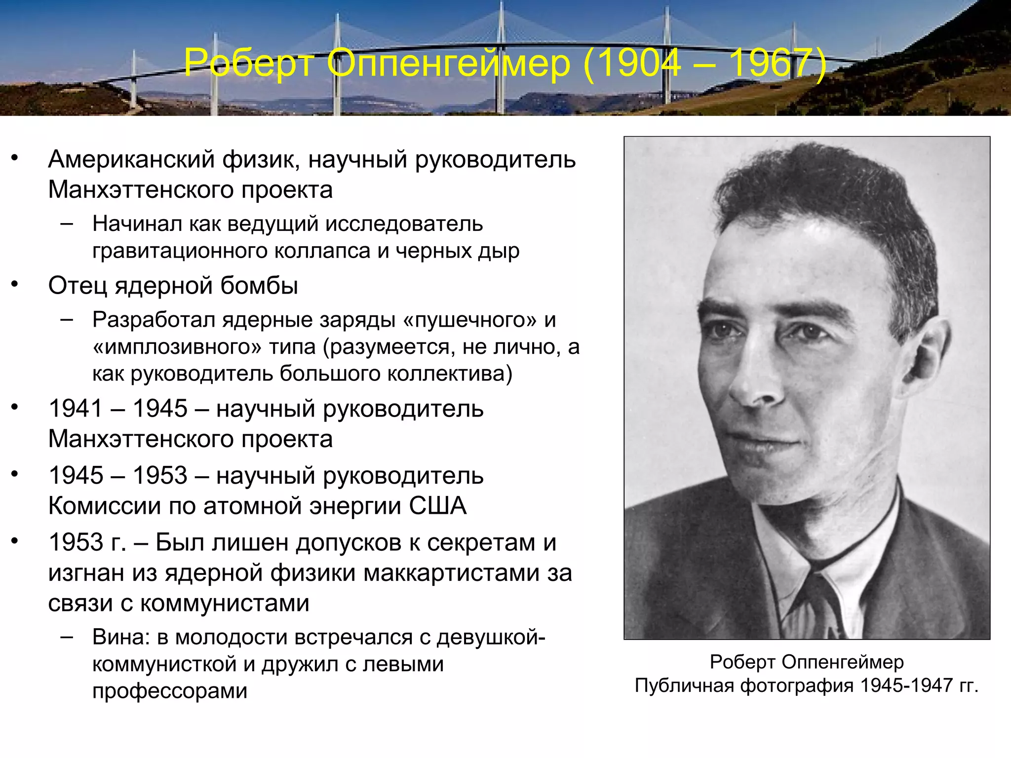 Роберт Оппенгеймер (1904 – 1967)

•   Американский физик, научный руководитель
    Манхэттенского проекта
    – Начинал как ведущий исследователь
      гравитационного коллапса и черных дыр
•   Отец ядерной бомбы
    – Разработал ядерные заряды «пушечного» и
      «имплозивного» типа (разумеется, не лично, а
      как руководитель большого коллектива)
•   1941 – 1945 – научный руководитель
    Манхэттенского проекта
•   1945 – 1953 – научный руководитель
    Комиссии по атомной энергии США
•   1953 г. – Был лишен допусков к секретам и
    изгнан из ядерной физики маккартистами за
    связи с коммунистами
    – Вина: в молодости встречался с девушкой-
      коммунисткой и дружил с левыми                        Роберт Оппенгеймер
      профессорами                                   Публичная фотография 1945-1947 гг.
 