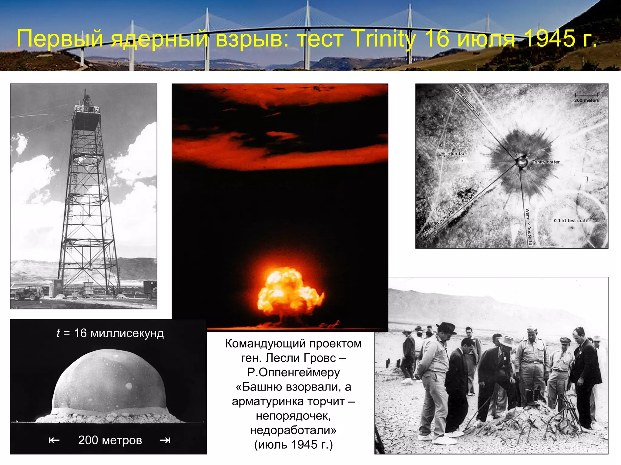 Первый ядерный взрыв: тест Trinity 16 июля 1945 г.




   t = 16 миллисекунд
                        Командующий проектом
                           ген. Лесли Гровс –
                            Р.Оппенгеймеру
                          «Башню взорвали, а
                         арматуринка торчит –
                              непорядочек,
                             недоработали»
  ⇤   200 метров    ⇥         (июль 1945 г.)
 