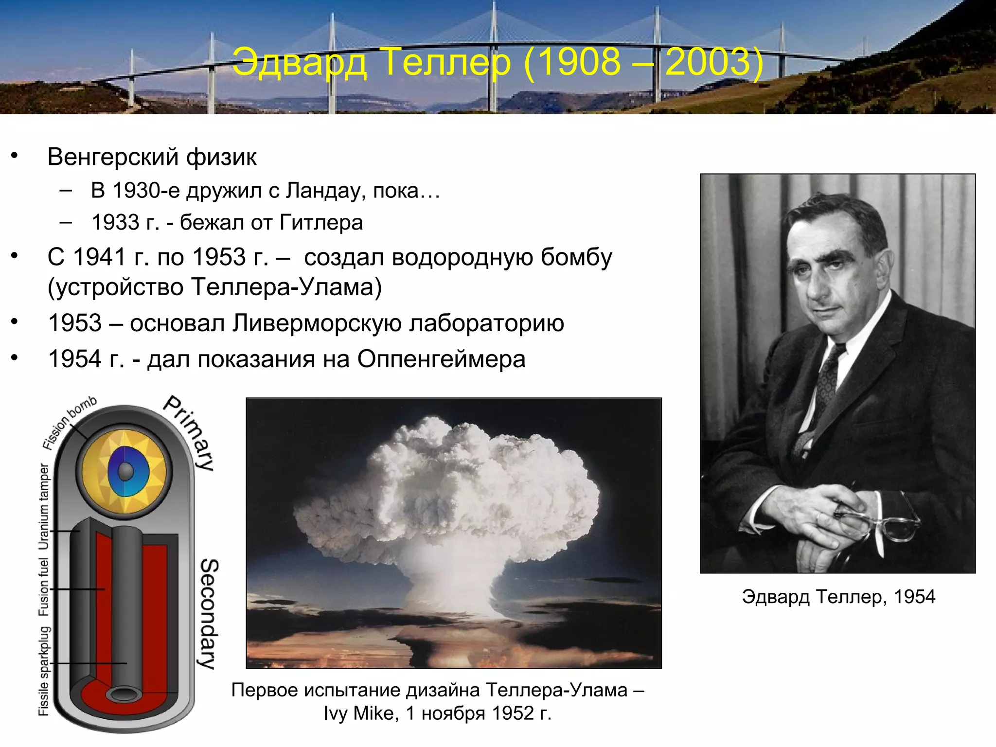 Эдвард Теллер (1908 – 2003)

•   Венгерский физик
     – В 1930-е дружил с Ландау, пока…
     – 1933 г. - бежал от Гитлера
•   С 1941 г. по 1953 г. – создал водородную бомбу
    (устройство Теллера-Улама)
•   1953 – основал Ливерморскую лабораторию
•   1954 г. - дал показания на Оппенгеймера




                                                              Эдвард Теллер, 1954



                   Первое испытание дизайна Теллера-Улама –
                            Ivy Mike, 1 ноября 1952 г.
 