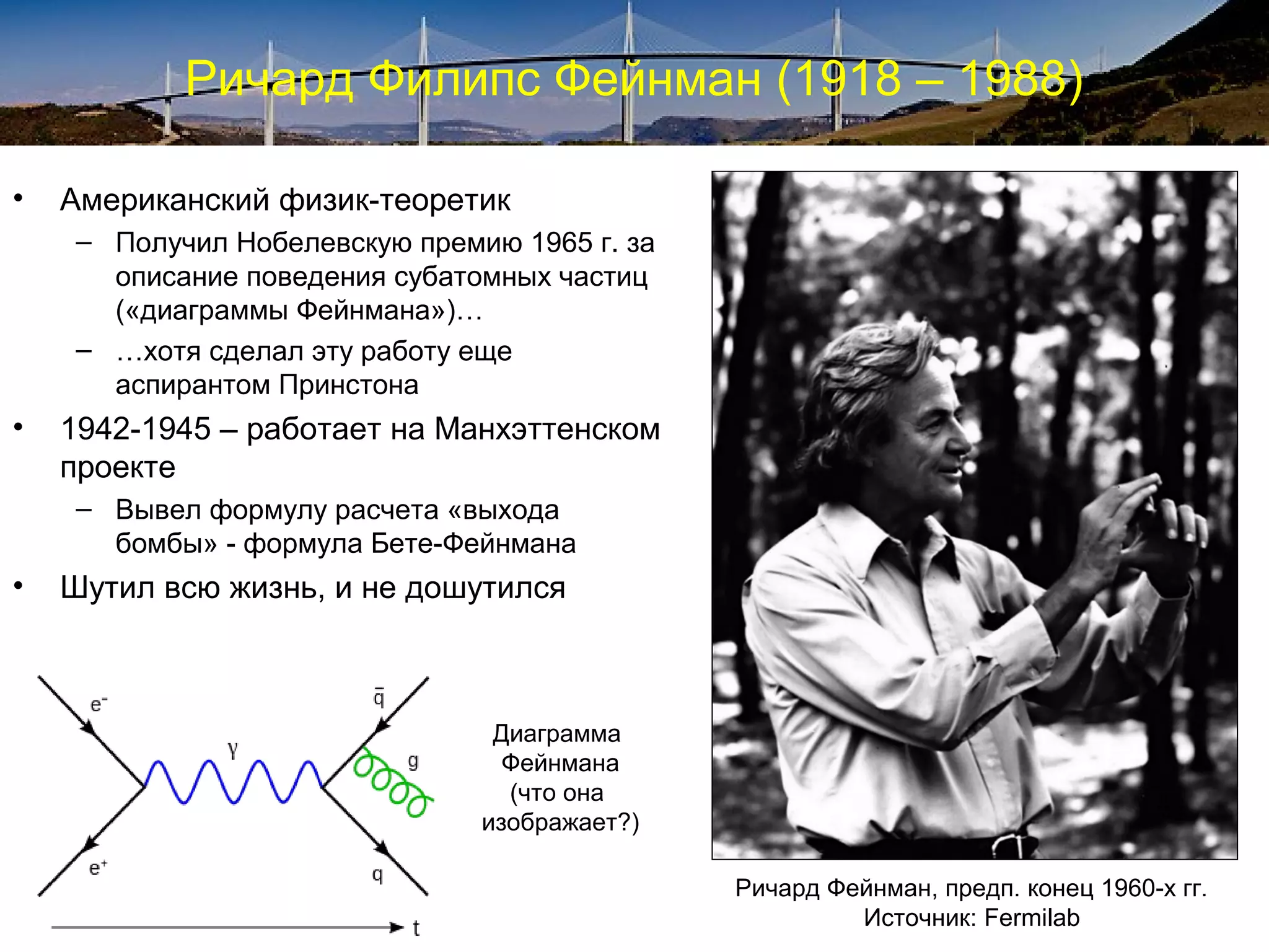 Ричард Филипс Фейнман (1918 – 1988)

•   Американский физик-теоретик
    – Получил Нобелевскую премию 1965 г. за
      описание поведения субатомных частиц
      («диаграммы Фейнмана»)…
    – …хотя сделал эту работу еще
      аспирантом Принстона
•   1942-1945 – работает на Манхэттенском
    проекте
    – Вывел формулу расчета «выхода
      бомбы» - формула Бете-Фейнмана
•   Шутил всю жизнь, и не дошутился



                                Диаграмма
                                 Фейнмана
                                 (что она
                               изображает?)

                                              Ричард Фейнман, предп. конец 1960-х гг.
                                                       Источник: Fermilab
 