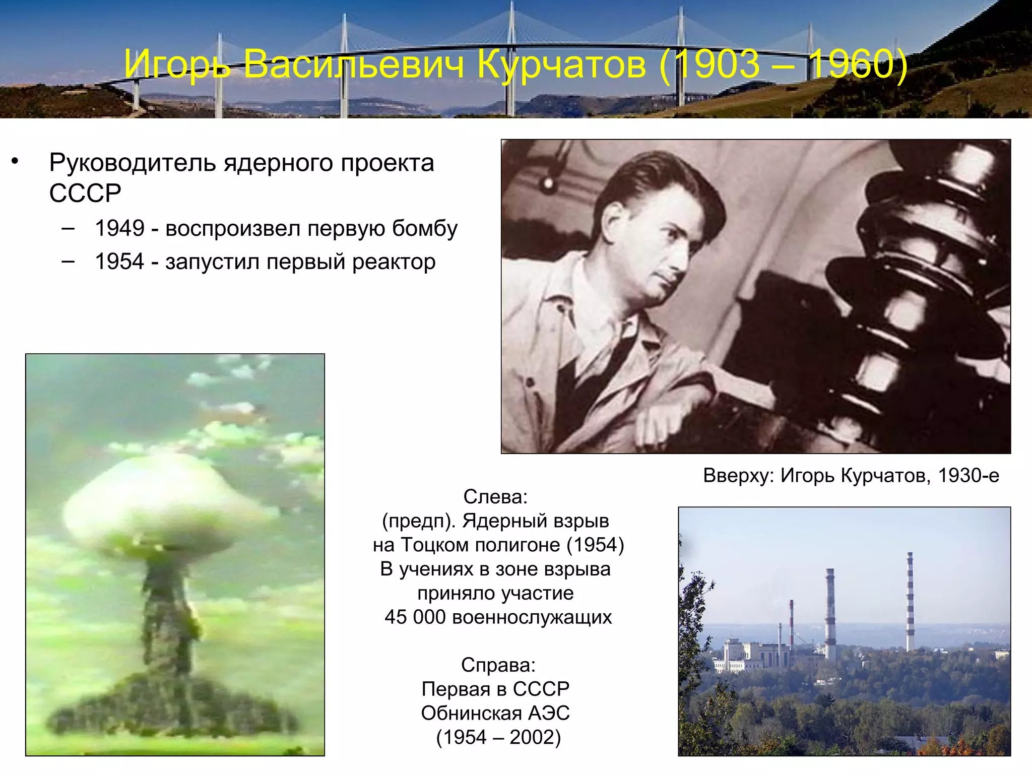 Игорь Васильевич Курчатов (1903 – 1960)

•   Руководитель ядерного проекта
    СССР
    – 1949 - воспроизвел первую бомбу
    – 1954 - запустил первый реактор




                                                         Вверху: Игорь Курчатов, 1930-е
                                       Слева:
                              (предп). Ядерный взрыв
                             на Тоцком полигоне (1954)
                              В учениях в зоне взрыва
                                  приняло участие
                              45 000 военнослужащих

                                     Справа:
                                 Первая в СССР
                                 Обнинская АЭС
                                  (1954 – 2002)
 