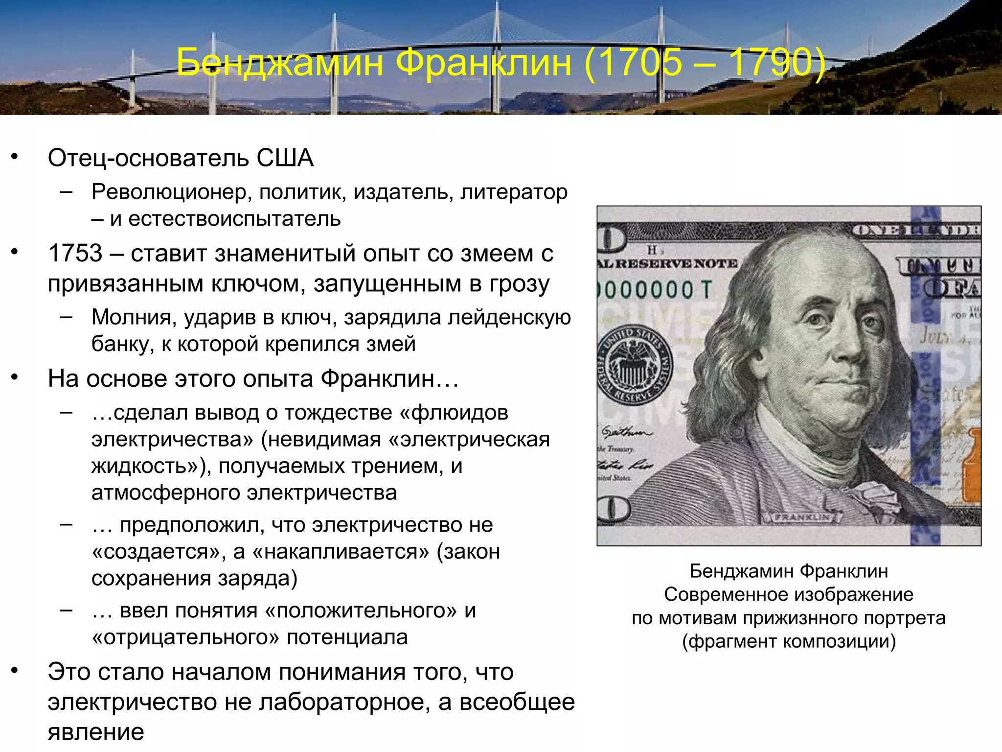 Бенджамин Франклин (1705 – 1790)

•   Отец-основатель США
    – Революционер, политик, издатель, литератор
      – и естествоиспытатель
•   1753 – ставит знаменитый опыт со змеем с
    привязанным ключом, запущенным в грозу
    – Молния, ударив в ключ, зарядила лейденскую
      банку, к которой крепился змей
•   На основе этого опыта Франклин…
    – …сделал вывод о тождестве «флюидов
      электричества» (невидимая «электрическая
      жидкость»), получаемых трением, и
      атмосферного электричества
    – … предположил, что электричество не
      «создается», а «накапливается» (закон
      сохранения заряда)                                 Бенджамин Франклин
                                                      Современное изображение
    – … ввел понятия «положительного» и            по мотивам прижизнного портрета
      «отрицательного» потенциала                       (фрагмент композиции)
•   Это стало началом понимания того, что
    электричество не лабораторное, а всеобщее
    явление
 