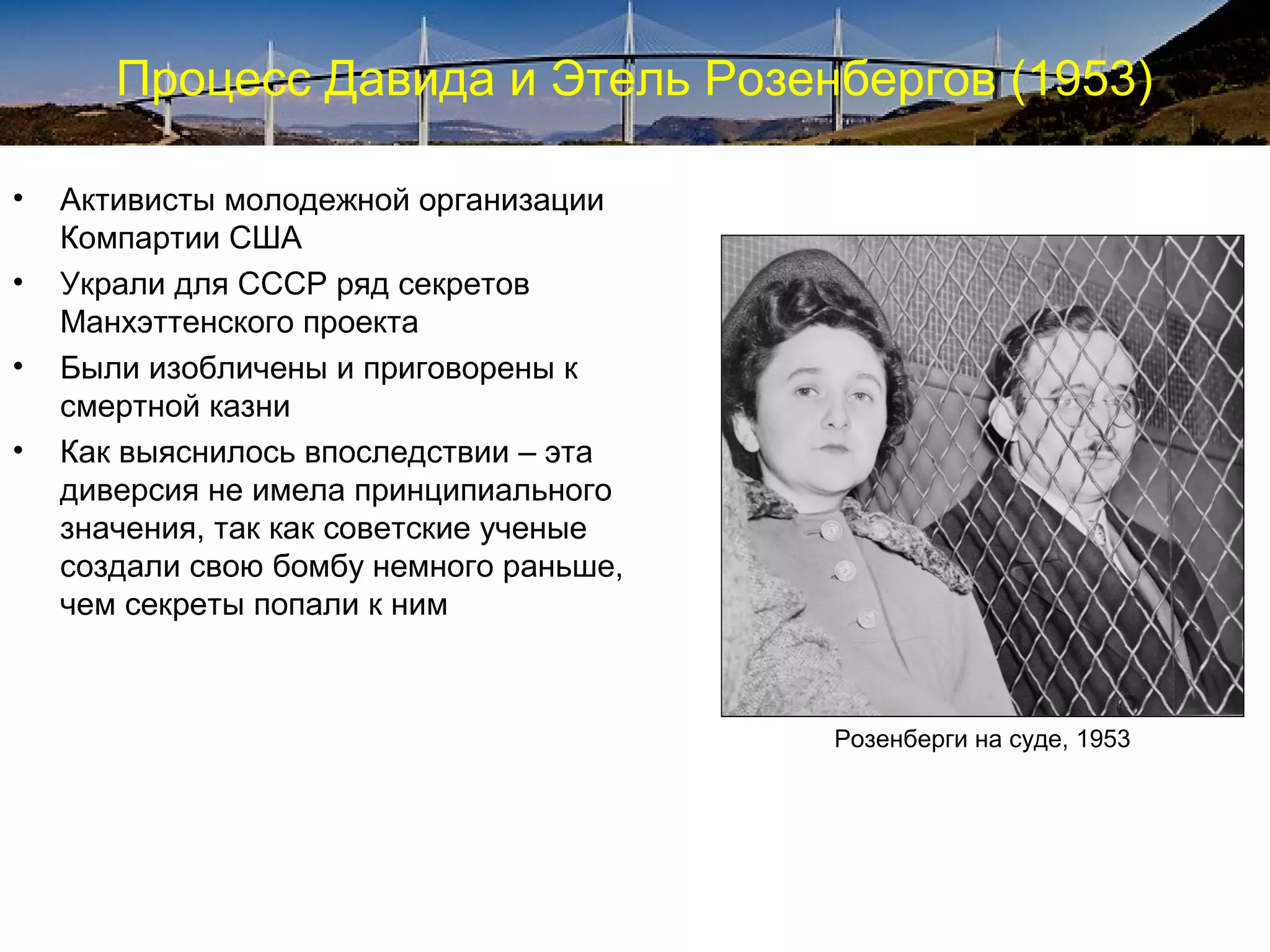Процесс Давида и Этель Розенбергов (1953)

•   Активисты молодежной организации
    Компартии США
•   Украли для СССР ряд секретов
    Манхэттенского проекта
•   Были изобличены и приговорены к
    смертной казни
•   Как выяснилось впоследствии – эта
    диверсия не имела принципиального
    значения, так как советские ученые
    создали свою бомбу немного раньше,
    чем секреты попали к ним



                                         Розенберги на суде, 1953
 