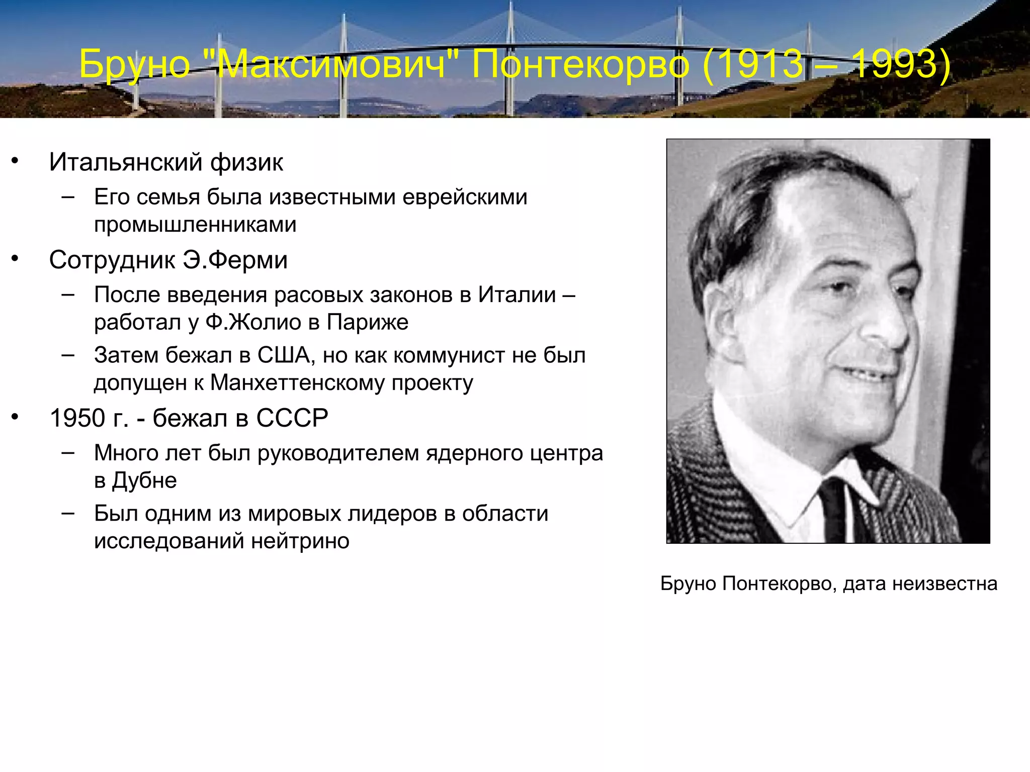 Бруно "Максимович" Понтекорво (1913 – 1993)

•   Итальянский физик
     – Его семья была известными еврейскими
       промышленниками
•   Сотрудник Э.Ферми
     – После введения расовых законов в Италии –
       работал у Ф.Жолио в Париже
     – Затем бежал в США, но как коммунист не был
       допущен к Манхеттенскому проекту
•   1950 г. - бежал в СССР
     – Много лет был руководителем ядерного центра
       в Дубне
     – Был одним из мировых лидеров в области
       исследований нейтрино
                                                     Бруно Понтекорво, дата неизвестна
 