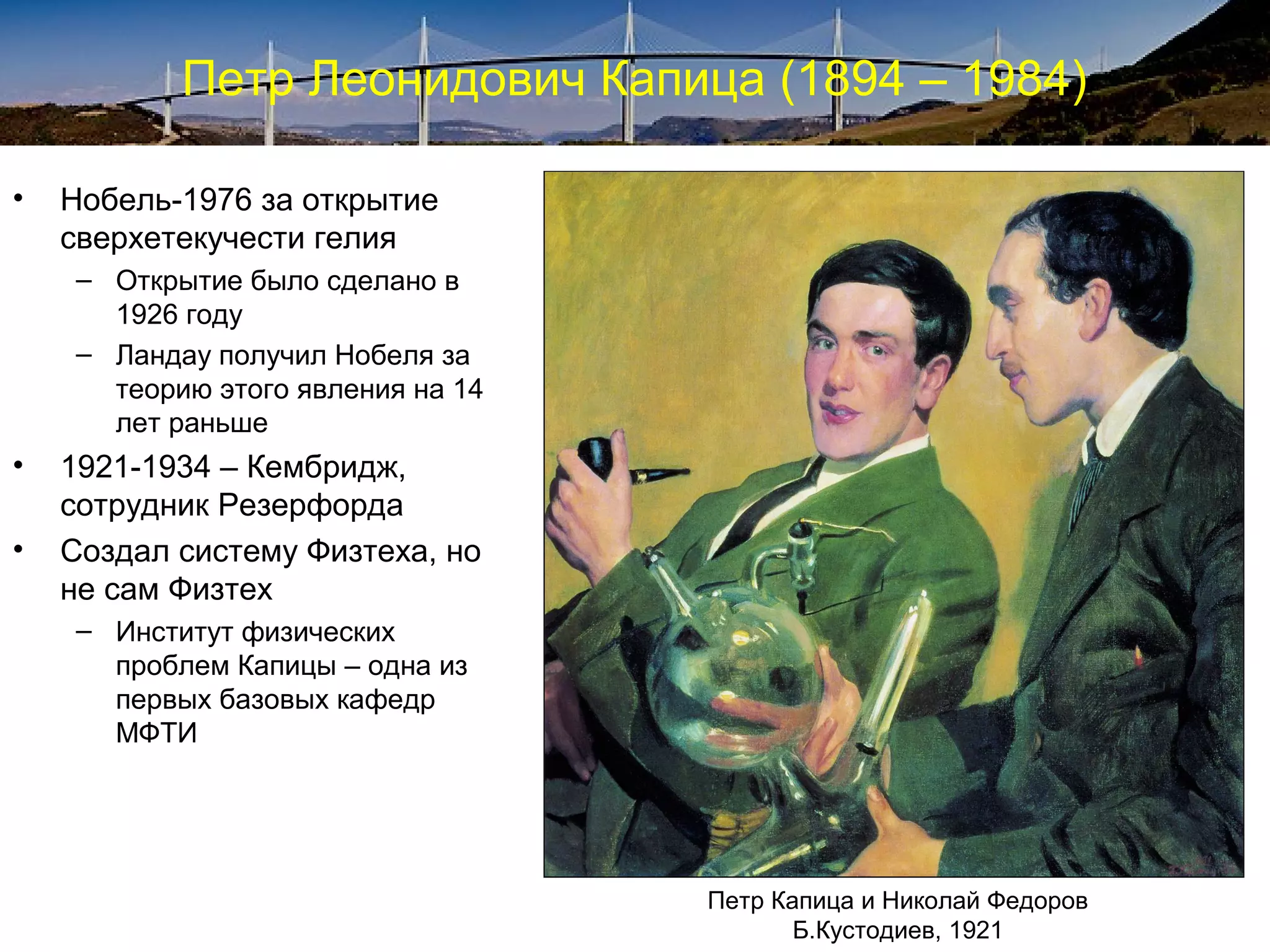 Петр Леонидович Капица (1894 – 1984)

•   Нобель-1976 за открытие
    сверхетекучести гелия
    – Открытие было сделано в
      1926 году
    – Ландау получил Нобеля за
      теорию этого явления на 14
      лет раньше
•   1921-1934 – Кембридж,
    сотрудник Резерфорда
•   Создал систему Физтеха, но
    не сам Физтех
    – Институт физических
      проблем Капицы – одна из
      первых базовых кафедр
      МФТИ




                                   Петр Капица и Николай Федоров
                                          Б.Кустодиев, 1921
 