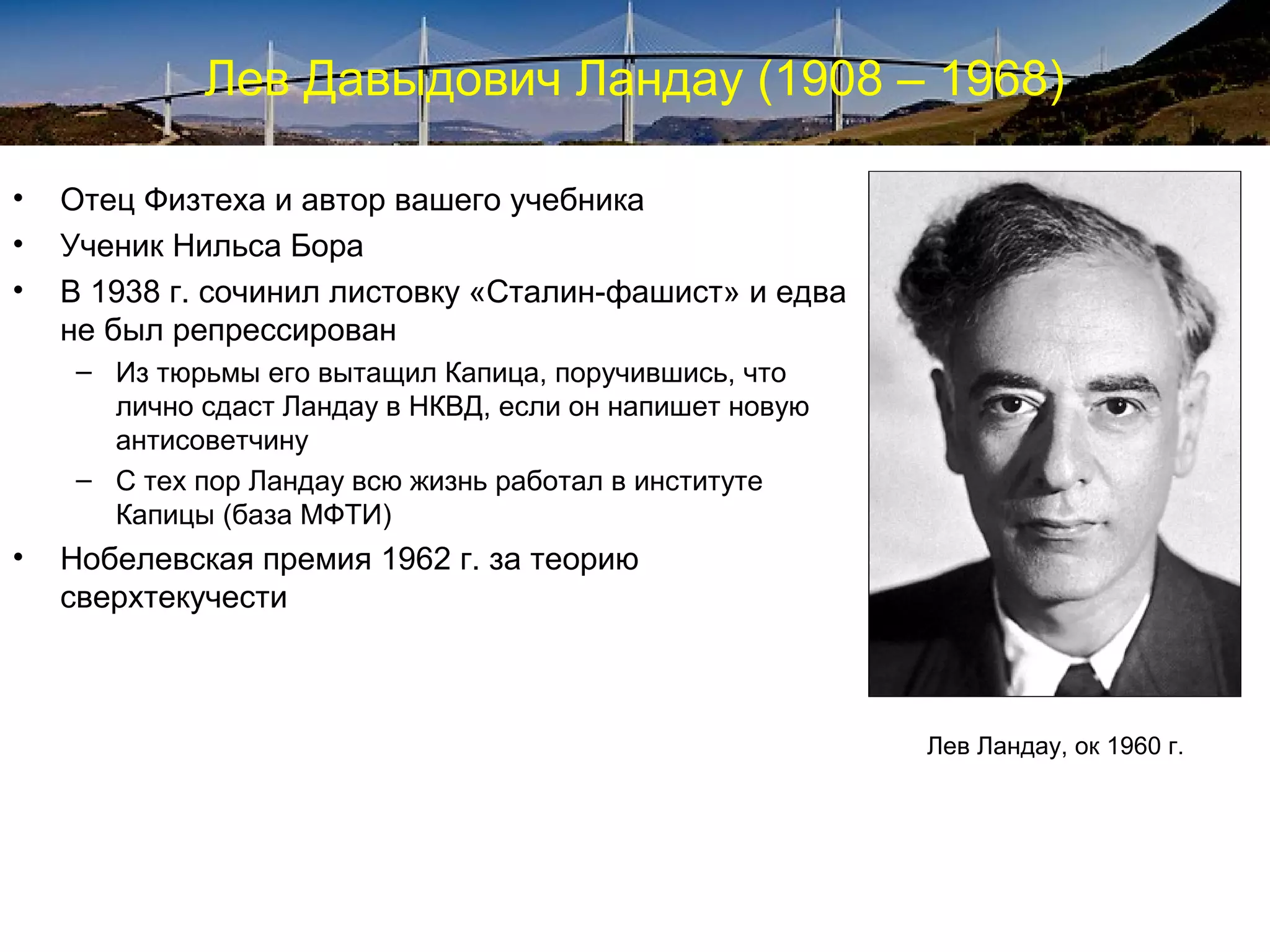 Лев Давыдович Ландау (1908 – 1968)

•   Отец Физтеха и автор вашего учебника
•   Ученик Нильса Бора
•   В 1938 г. сочинил листовку «Сталин-фашист» и едва
    не был репрессирован
    – Из тюрьмы его вытащил Капица, поручившись, что
      лично сдаст Ландау в НКВД, если он напишет новую
      антисоветчину
    – С тех пор Ландау всю жизнь работал в институте
      Капицы (база МФТИ)
•   Нобелевская премия 1962 г. за теорию
    сверхтекучести



                                                         Лев Ландау, ок 1960 г.
 