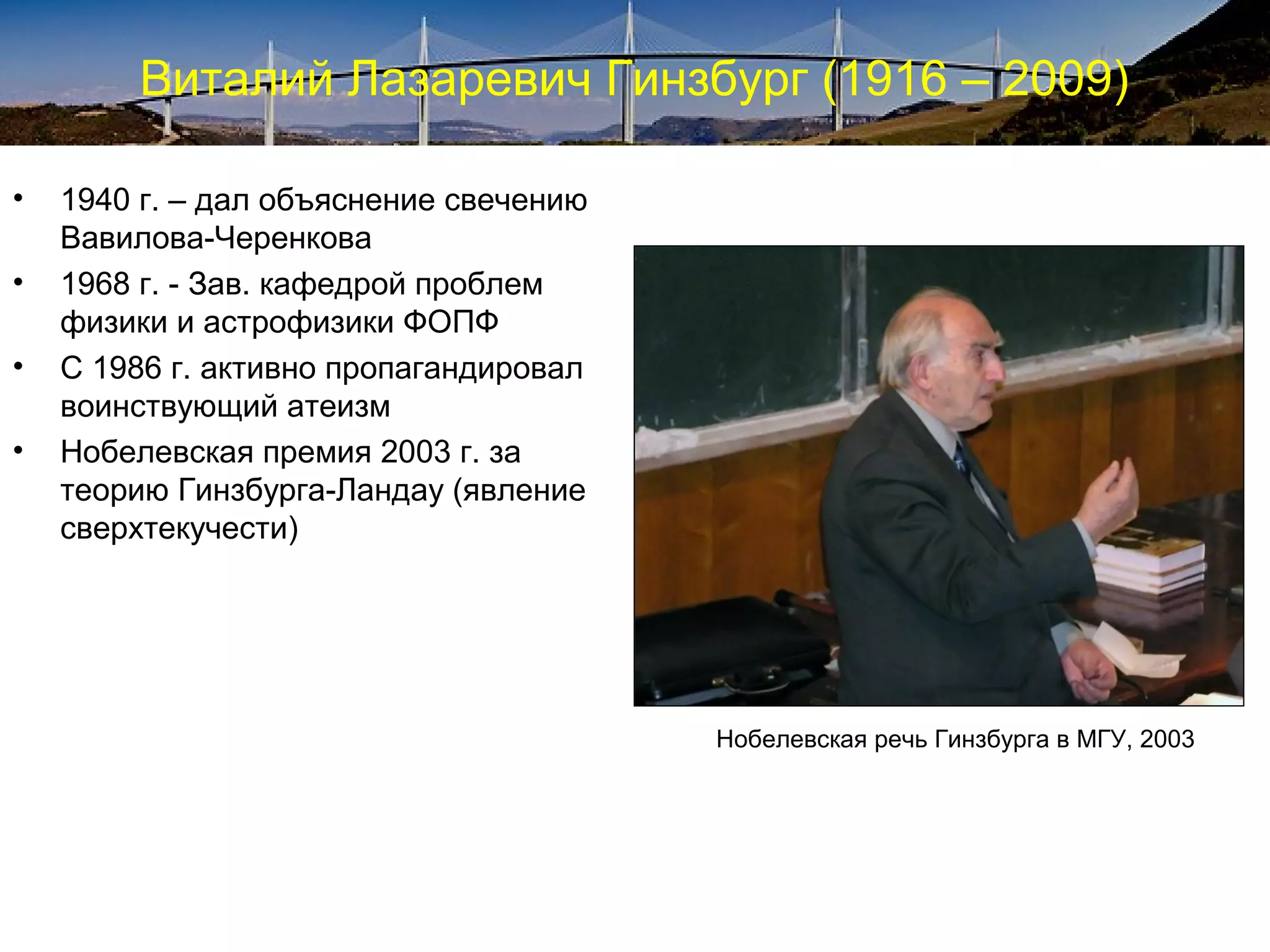 Виталий Лазаревич Гинзбург (1916 – 2009)

•   1940 г. – дал объяснение свечению
    Вавилова-Черенкова
•   1968 г. - Зав. кафедрой проблем
    физики и астрофизики ФОПФ
•   С 1986 г. активно пропагандировал
    воинствующий атеизм
•   Нобелевская премия 2003 г. за
    теорию Гинзбурга-Ландау (явление
    сверхтекучести)




                                        Нобелевская речь Гинзбурга в МГУ, 2003
 