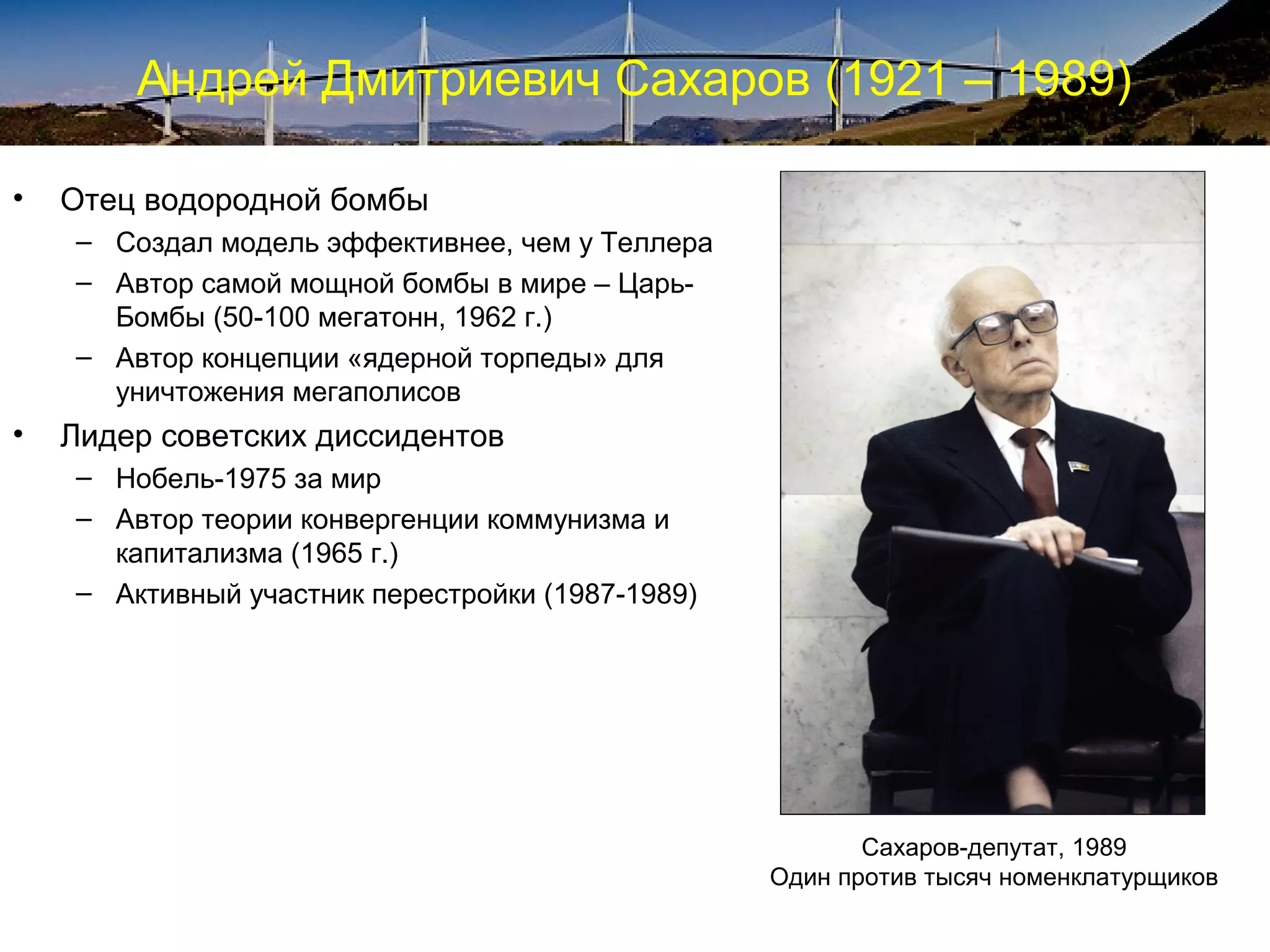 Андрей Дмитриевич Сахаров (1921 – 1989)

•   Отец водородной бомбы
    – Создал модель эффективнее, чем у Теллера
    – Автор самой мощной бомбы в мире – Царь-
      Бомбы (50-100 мегатонн, 1962 г.)
    – Автор концепции «ядерной торпеды» для
      уничтожения мегаполисов
•   Лидер советских диссидентов
    – Нобель-1975 за мир
    – Автор теории конвергенции коммунизма и
      капитализма (1965 г.)
    – Активный участник перестройки (1987-1989)




                                                         Сахаров-депутат, 1989
                                                  Один против тысяч номенклатурщиков
 