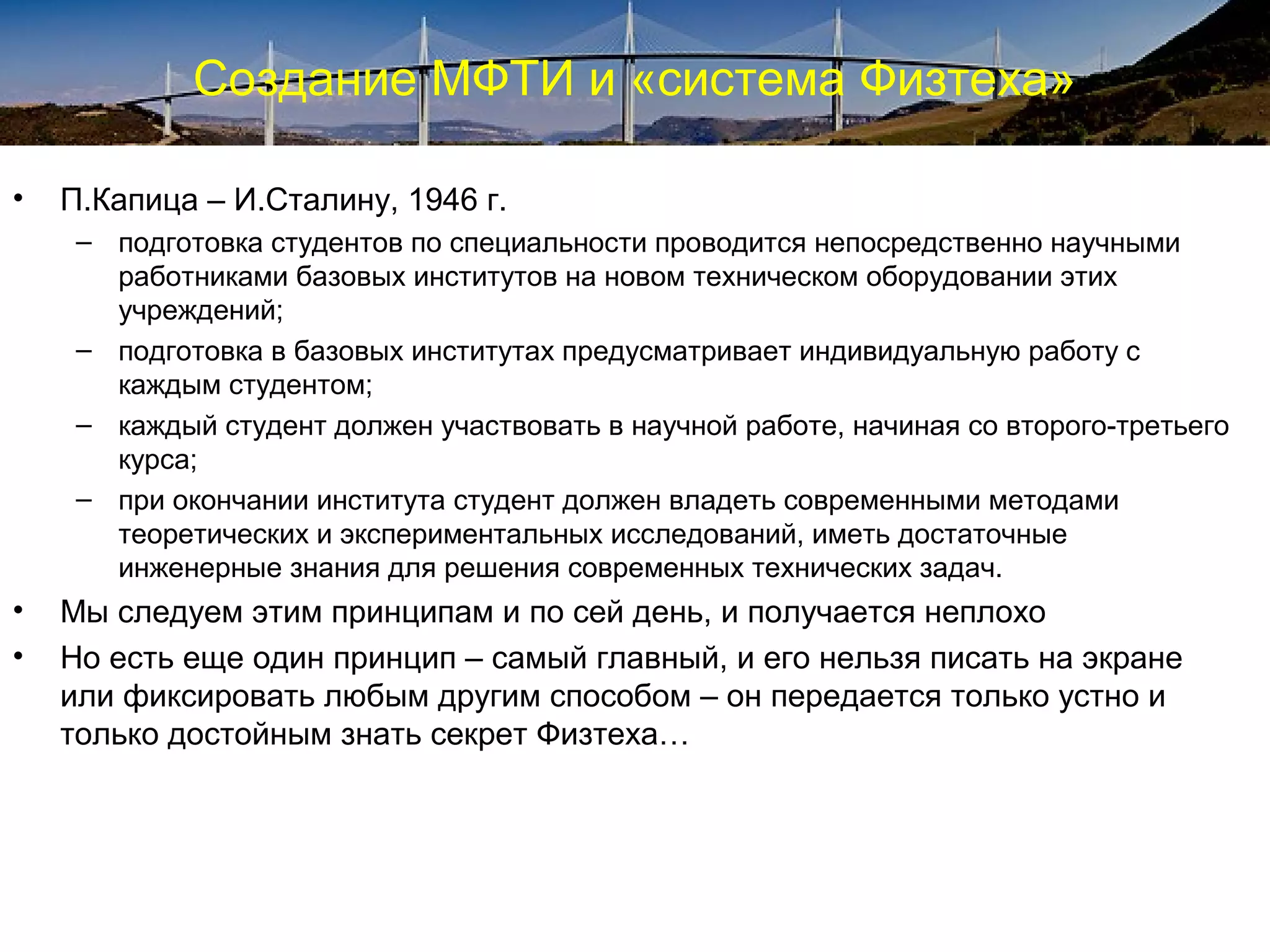 Создание МФТИ и «система Физтеха»

•   П.Капица – И.Сталину, 1946 г.
     – подготовка студентов по специальности проводится непосредственно научными
       работниками базовых институтов на новом техническом оборудовании этих
       учреждений;
     – подготовка в базовых институтах предусматривает индивидуальную работу с
       каждым студентом;
     – каждый студент должен участвовать в научной работе, начиная со второго-третьего
       курса;
     – при окончании института студент должен владеть современными методами
       теоретических и экспериментальных исследований, иметь достаточные
       инженерные знания для решения современных технических задач.
•   Мы следуем этим принципам и по сей день, и получается неплохо
•   Но есть еще один принцип – самый главный, и его нельзя писать на экране
    или фиксировать любым другим способом – он передается только устно и
    только достойным знать секрет Физтеха…
 