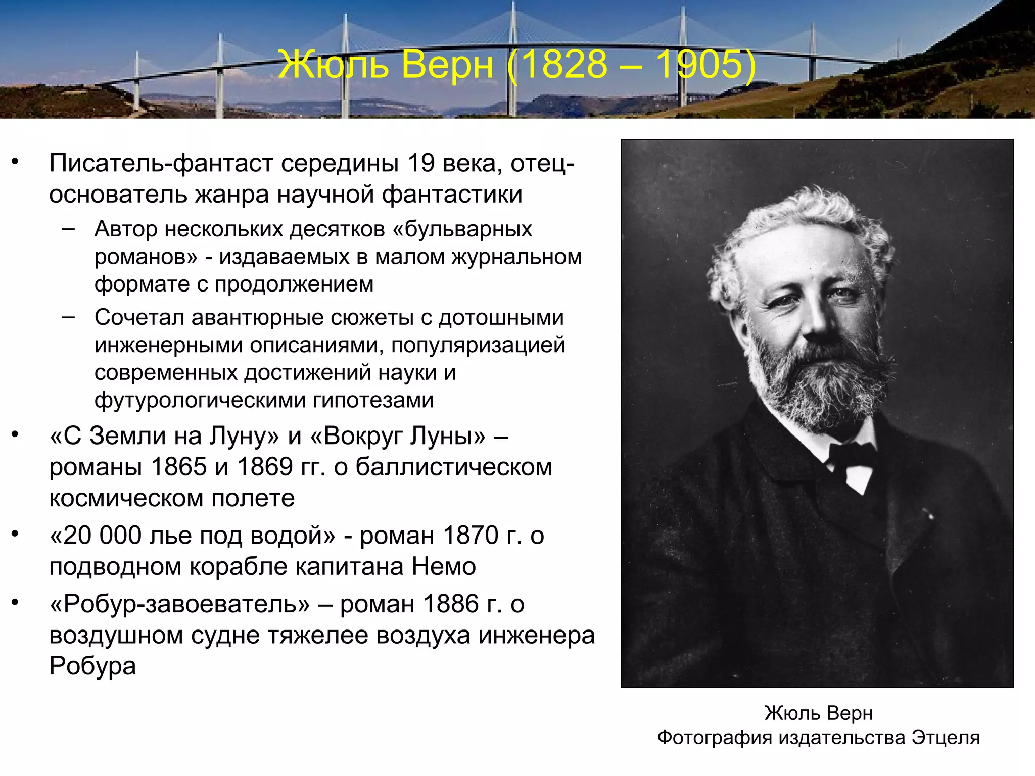 Жюль Верн (1828 – 1905)

•   Писатель-фантаст середины 19 века, отец-
    основатель жанра научной фантастики
    – Автор нескольких десятков «бульварных
      романов» - издаваемых в малом журнальном
      формате с продолжением
    – Сочетал авантюрные сюжеты с дотошными
      инженерными описаниями, популяризацией
      современных достижений науки и
      футурологическими гипотезами
•   «С Земли на Луну» и «Вокруг Луны» –
    романы 1865 и 1869 гг. о баллистическом
    космическом полете
•   «20 000 лье под водой» - роман 1870 г. о
    подводном корабле капитана Немо
•   «Робур-завоеватель» – роман 1886 г. о
    воздушном судне тяжелее воздуха инженера
    Робура
                                                          Жюль Верн
                                                 Фотография издательства Этцеля
 