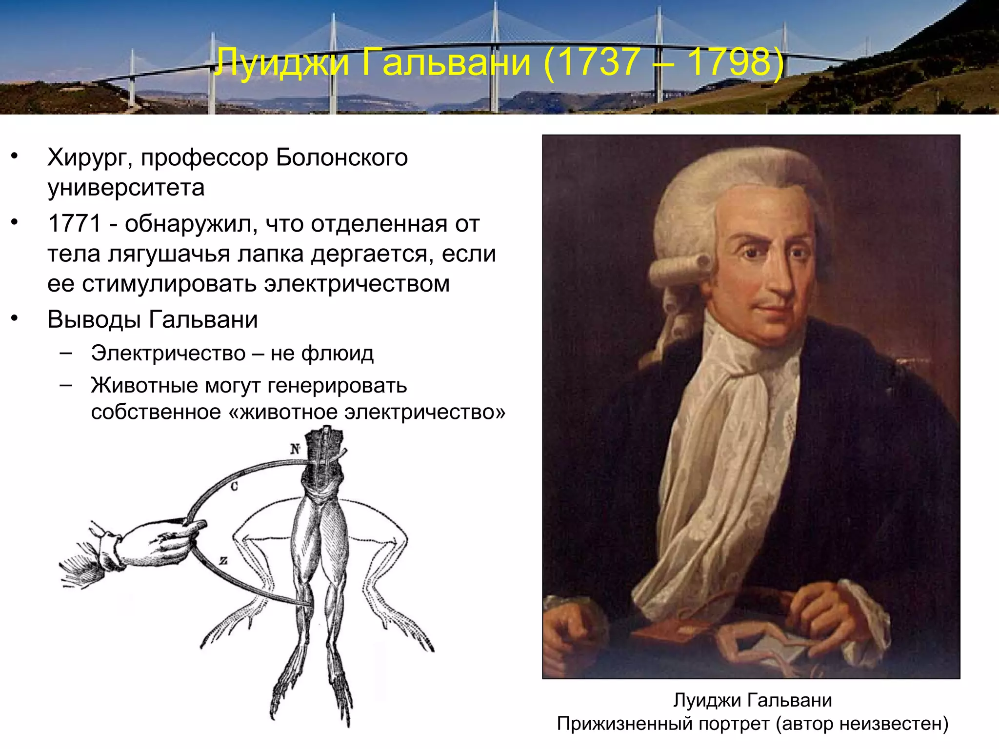 Луиджи Гальвани (1737 – 1798)

•   Хирург, профессор Болонского
    университета
•   1771 - обнаружил, что отделенная от
    тела лягушачья лапка дергается, если
    ее стимулировать электричеством
•   Выводы Гальвани
     – Электричество – не флюид
     – Животные могут генерировать
       собственное «животное электричество»




                                                        Луиджи Гальвани
                                              Прижизненный портрет (автор неизвестен)
 