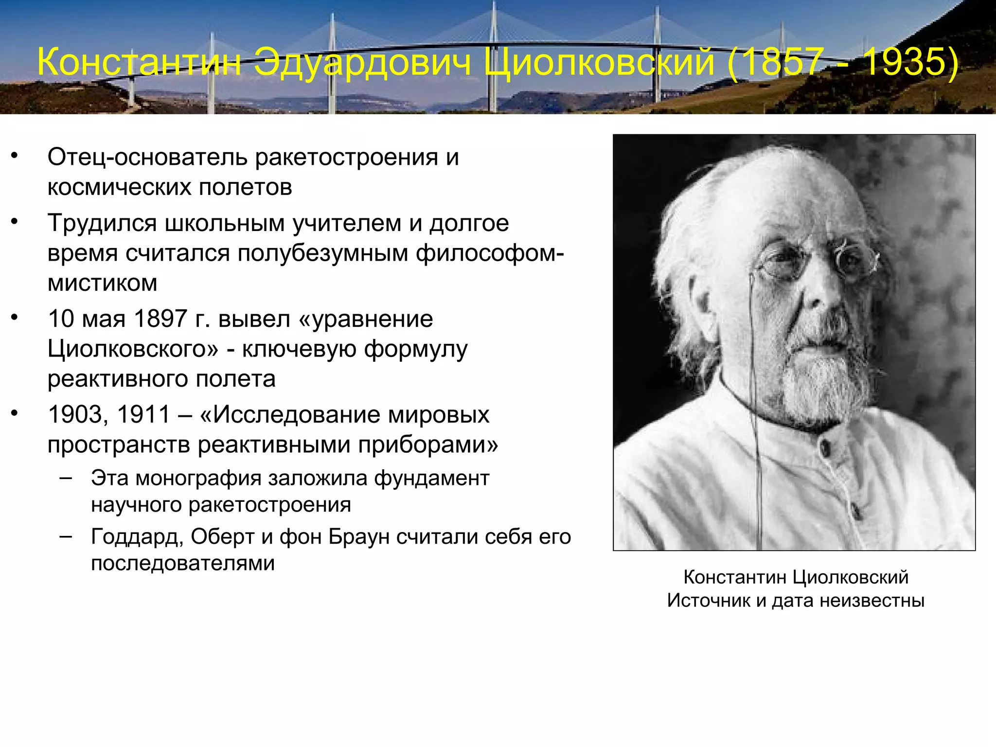 Константин Эдуардович Циолковский (1857 - 1935)

•   Отец-основатель ракетостроения и
    космических полетов
•   Трудился школьным учителем и долгое
    время считался полубезумным философом-
    мистиком
•   10 мая 1897 г. вывел «уравнение
    Циолковского» - ключевую формулу
    реактивного полета
•   1903, 1911 – «Исследование мировых
    пространств реактивными приборами»
     – Эта монография заложила фундамент
       научного ракетостроения
     – Годдард, Оберт и фон Браун считали себя его
       последователями
                                                      Константин Циолковский
                                                     Источник и дата неизвестны
 