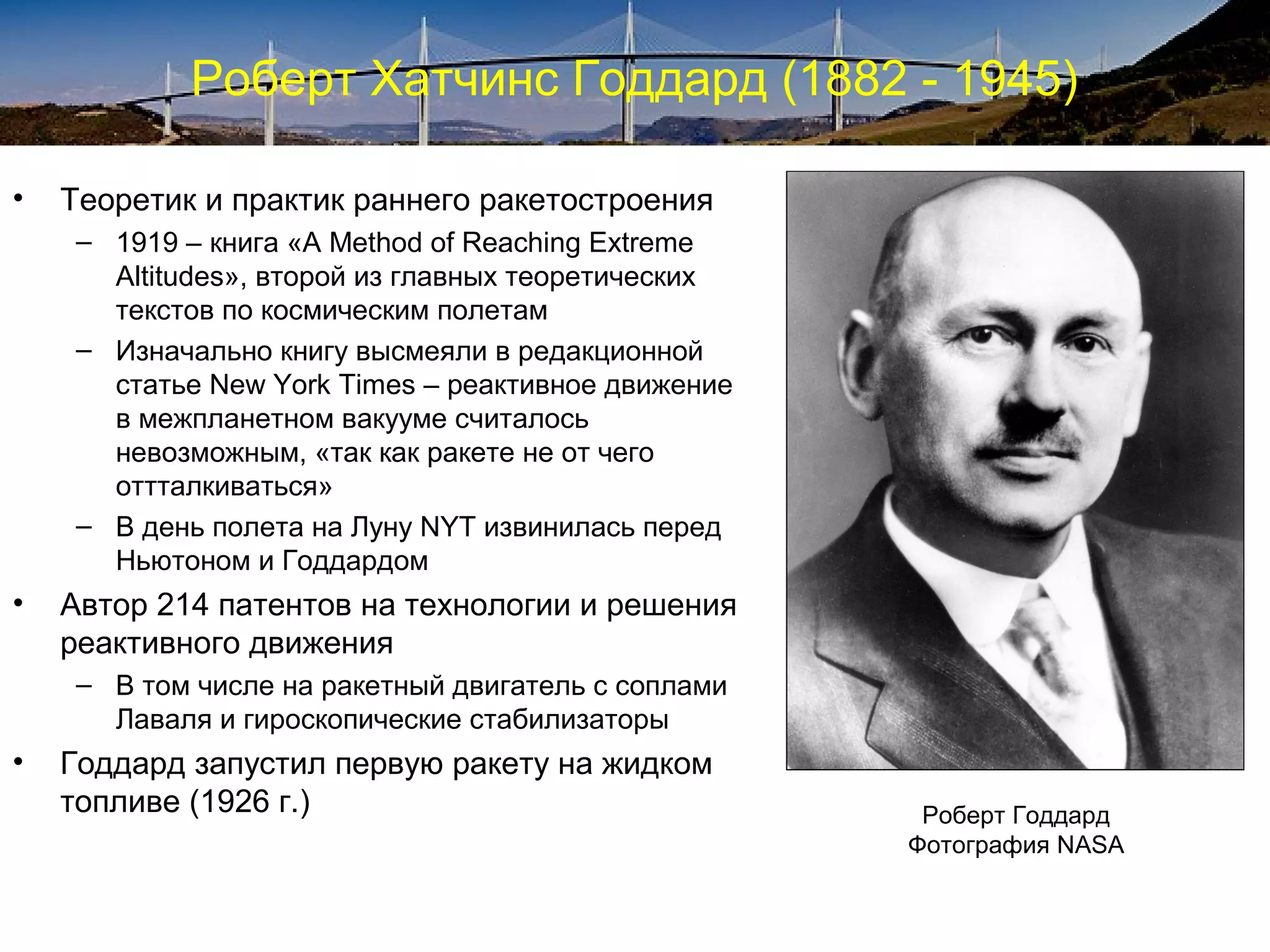 Роберт Хатчинс Годдард (1882 - 1945)

•   Теоретик и практик раннего ракетостроения
    – 1919 – книга «A Method of Reaching Extreme
      Altitudes», второй из главных теоретических
      текстов по космическим полетам
    – Изначально книгу высмеяли в редакционной
      статье New York Times – реактивное движение
      в межпланетном вакууме считалось
      невозможным, «так как ракете не от чего
      оттталкиваться»
    – В день полета на Луну NYT извинилась перед
      Ньютоном и Годдардом
•   Автор 214 патентов на технологии и решения
    реактивного движения
    – В том числе на ракетный двигатель с соплами
      Лаваля и гироскопические стабилизаторы
•   Годдард запустил первую ракету на жидком
    топливе (1926 г.)                                Роберт Годдард
                                                    Фотография NASA
 