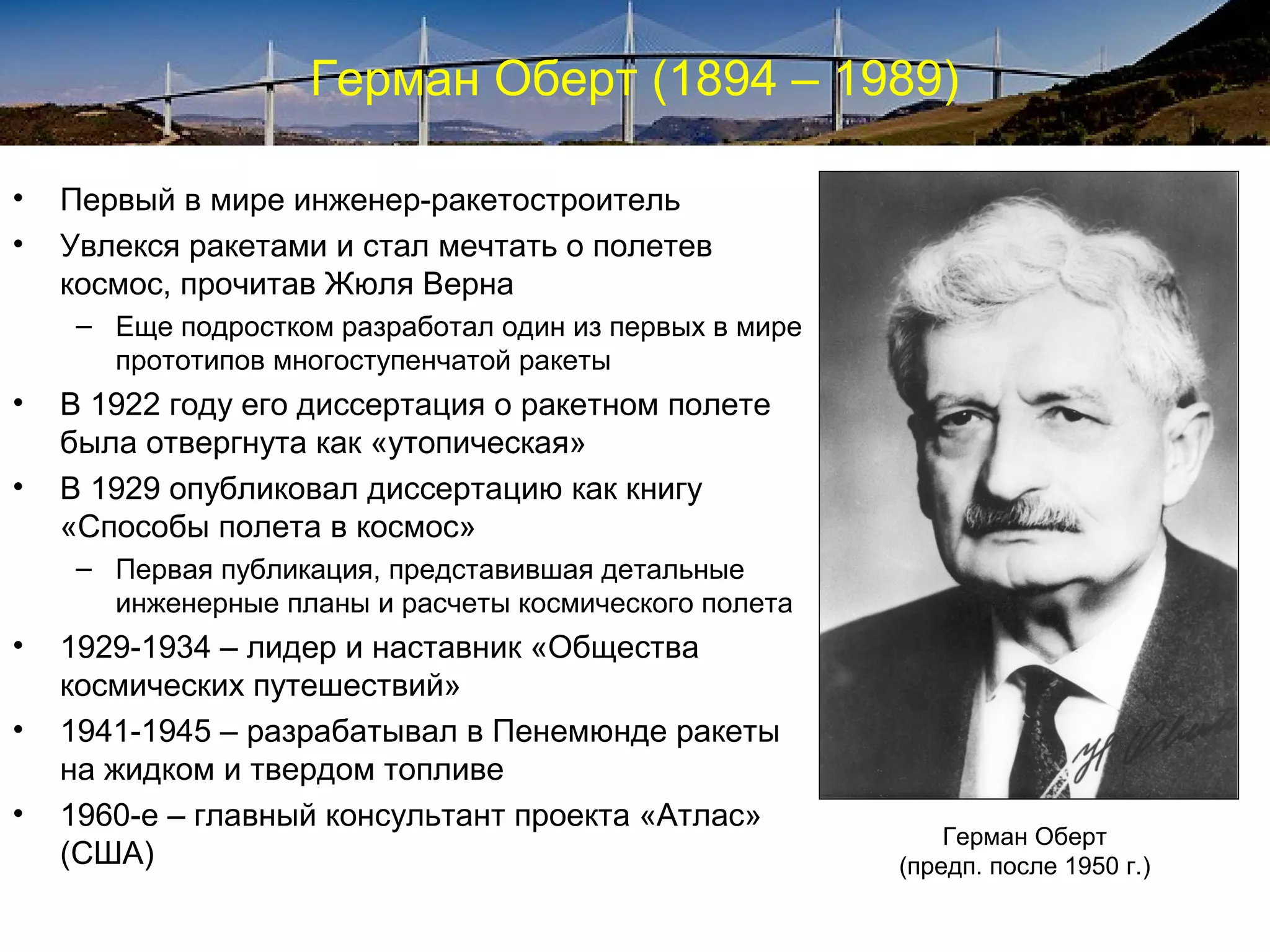 Герман Оберт (1894 – 1989)

•   Первый в мире инженер-ракетостроитель
•   Увлекся ракетами и стал мечтать о полетев
    космос, прочитав Жюля Верна
     – Еще подростком разработал один из первых в мире
       прототипов многоступенчатой ракеты
•   В 1922 году его диссертация о ракетном полете
    была отвергнута как «утопическая»
•   В 1929 опубликовал диссертацию как книгу
    «Способы полета в космос»
     – Первая публикация, представившая детальные
       инженерные планы и расчеты космического полета
•   1929-1934 – лидер и наставник «Общества
    космических путешествий»
•   1941-1945 – разрабатывал в Пенемюнде ракеты
    на жидком и твердом топливе
•   1960-е – главный консультант проекта «Атлас»
                                                             Герман Оберт
    (США)                                                (предп. после 1950 г.)
 