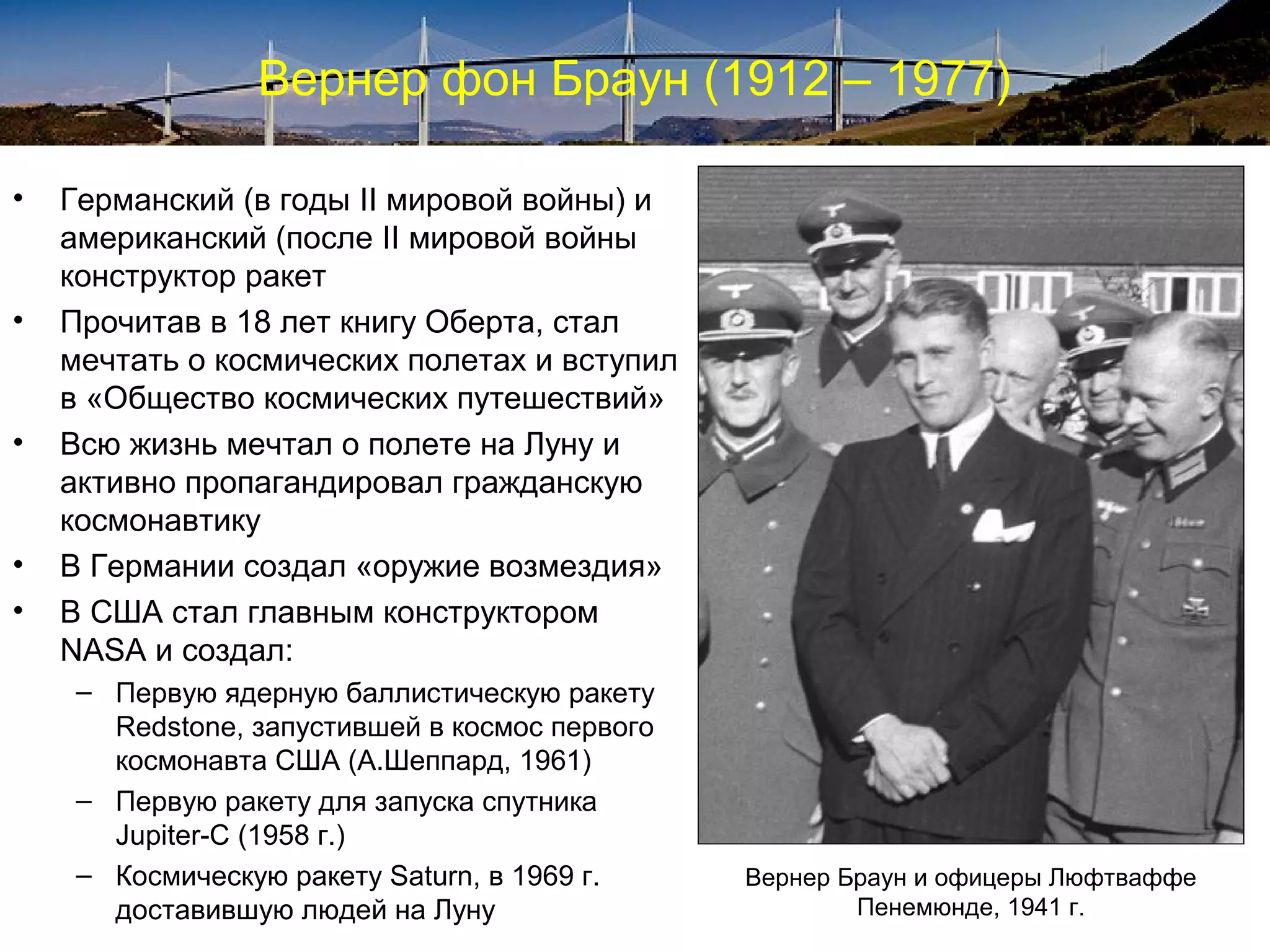 Вернер фон Браун (1912 – 1977)

•   Германский (в годы II мировой войны) и
    американский (после II мировой войны
    конструктор ракет
•   Прочитав в 18 лет книгу Оберта, стал
    мечтать о космических полетах и вступил
    в «Общество космических путешествий»
•   Всю жизнь мечтал о полете на Луну и
    активно пропагандировал гражданскую
    космонавтику
•   В Германии создал «оружие возмездия»
•   В США стал главным конструктором
    NASA и создал:
     – Первую ядерную баллистическую ракету
       Redstone, запустившей в космос первого
       космонавта США (А.Шеппард, 1961)
     – Первую ракету для запуска спутника
       Jupiter-C (1958 г.)
     – Космическую ракету Saturn, в 1969 г.     Вернер Браун и офицеры Люфтваффе
       доставившую людей на Луну                        Пенемюнде, 1941 г.
 