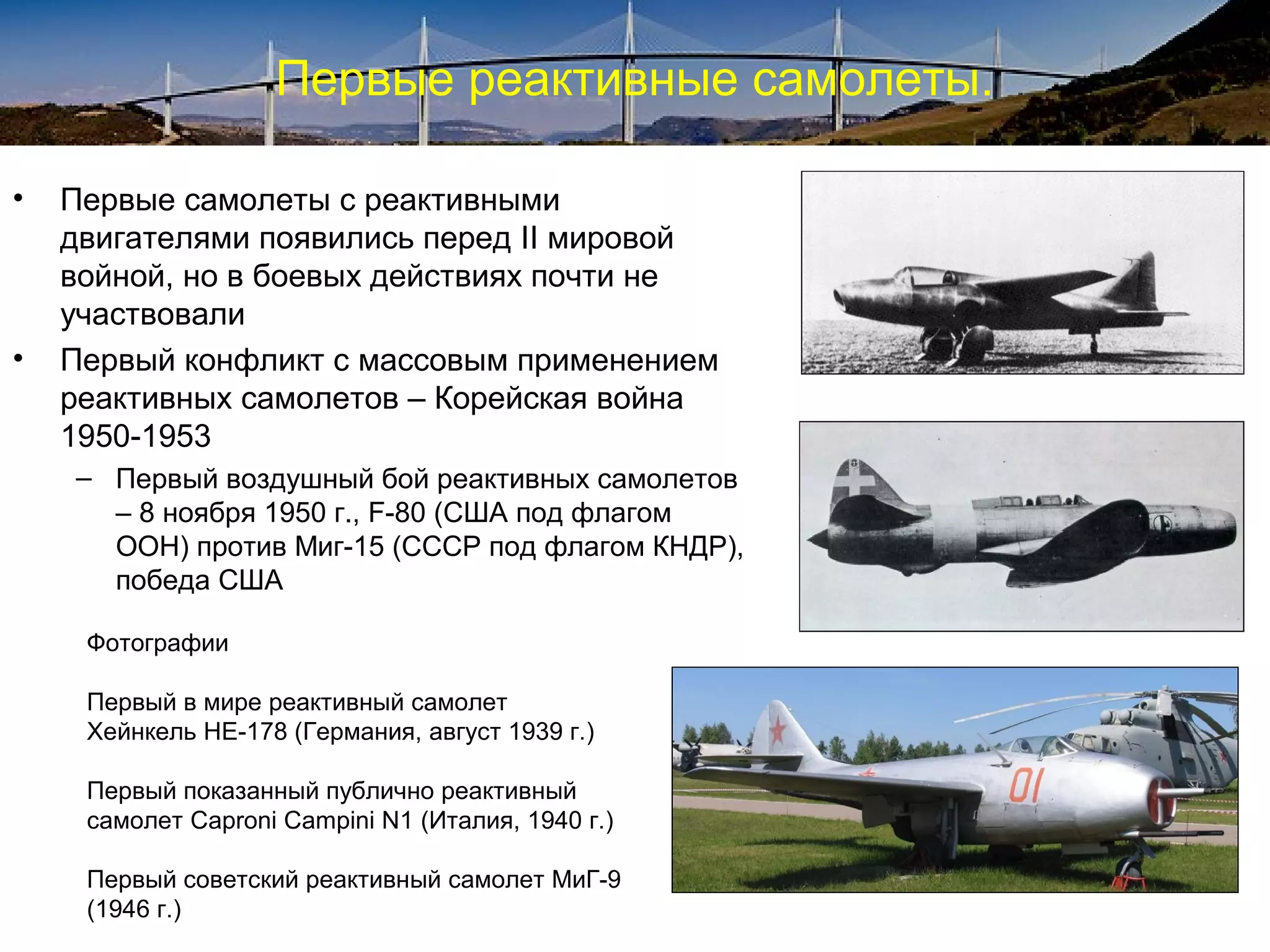 Первые реактивные самолеты.

•   Первые самолеты с реактивными
    двигателями появились перед II мировой
    войной, но в боевых действиях почти не
    участвовали
•   Первый конфликт с массовым применением
    реактивных самолетов – Корейская война
    1950-1953
    – Первый воздушный бой реактивных самолетов
      – 8 ноября 1950 г., F-80 (США под флагом
      ООН) против Миг-15 (СССР под флагом КНДР),
      победа США

     Фотографии

     Первый в мире реактивный самолет
     Хейнкель HE-178 (Германия, август 1939 г.)

     Первый показанный публично реактивный
     самолет Caproni Campini N1 (Италия, 1940 г.)

     Первый советский реактивный самолет МиГ-9
     (1946 г.)
 