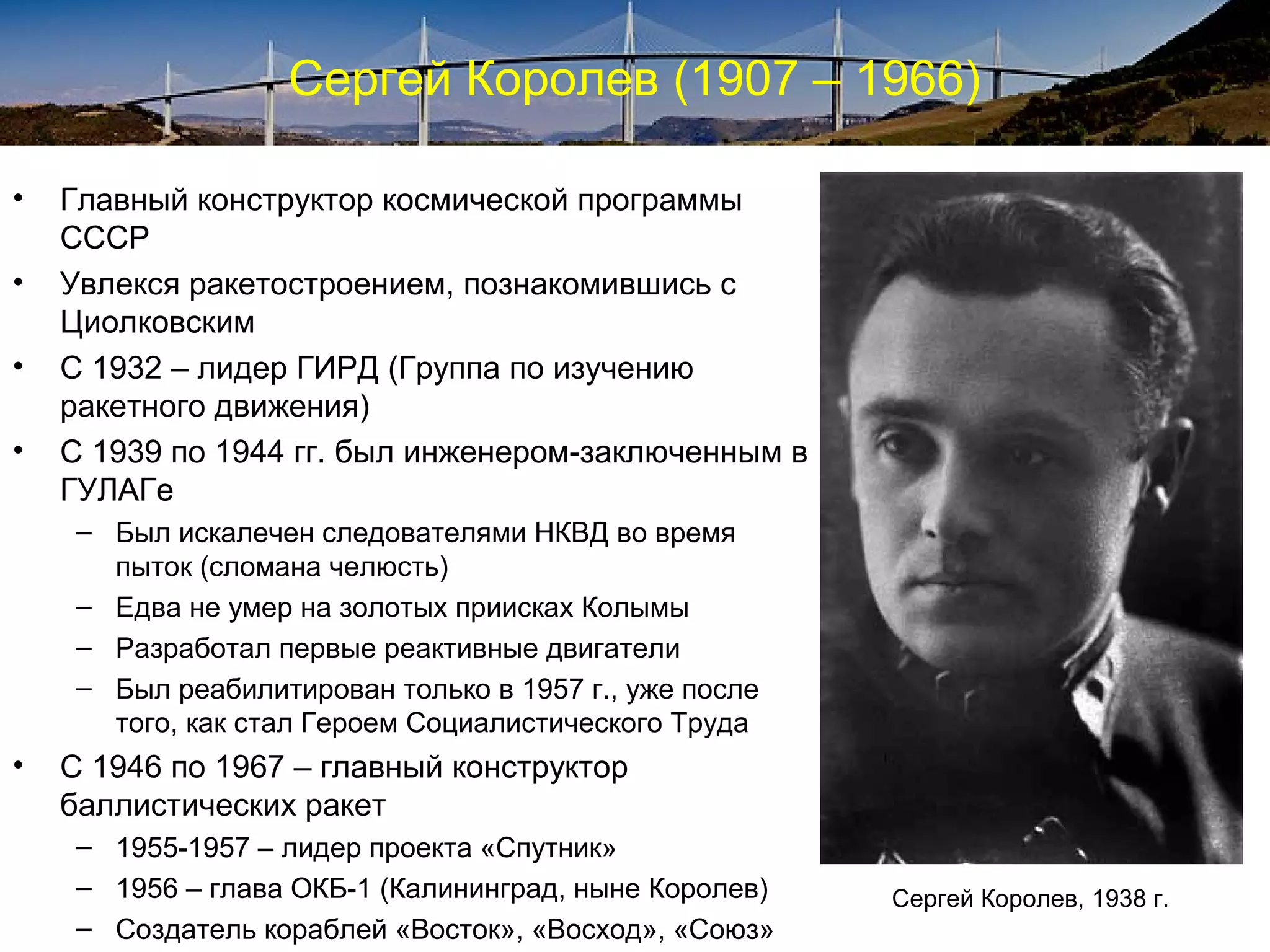 Сергей Королев (1907 – 1966)

•   Главный конструктор космической программы
    СССР
•   Увлекся ракетостроением, познакомившись с
    Циолковским
•   С 1932 – лидер ГИРД (Группа по изучению
    ракетного движения)
•   С 1939 по 1944 гг. был инженером-заключенным в
    ГУЛАГе
     – Был искалечен следователями НКВД во время
       пыток (сломана челюсть)
     – Едва не умер на золотых приисках Колымы
     – Разработал первые реактивные двигатели
     – Был реабилитирован только в 1957 г., уже после
       того, как стал Героем Социалистического Труда
•   C 1946 по 1967 – главный конструктор
    баллистических ракет
     – 1955-1957 – лидер проекта «Спутник»
     – 1956 – глава ОКБ-1 (Калининград, ныне Королев)   Сергей Королев, 1938 г.
     – Создатель кораблей «Восток», «Восход», «Союз»
 