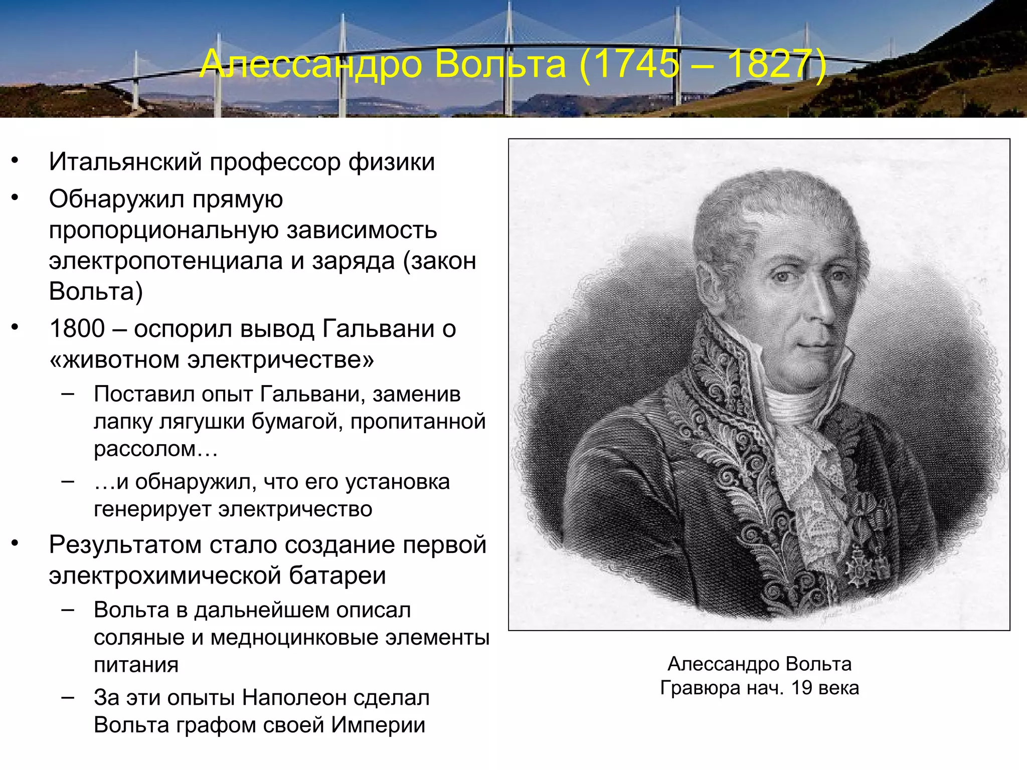 Алессандро Вольта (1745 – 1827)

•   Итальянский профессор физики
•   Обнаружил прямую
    пропорциональную зависимость
    электропотенциала и заряда (закон
    Вольта)
•   1800 – оспорил вывод Гальвани о
    «животном электричестве»
    – Поставил опыт Гальвани, заменив
      лапку лягушки бумагой, пропитанной
      рассолом…
    – …и обнаружил, что его установка
      генерирует электричество
•   Результатом стало создание первой
    электрохимической батареи
    – Вольта в дальнейшем описал
      соляные и медноцинковые элементы
      питания                               Алессандро Вольта
    – За эти опыты Наполеон сделал         Гравюра нач. 19 века
      Вольта графом своей Империи
 