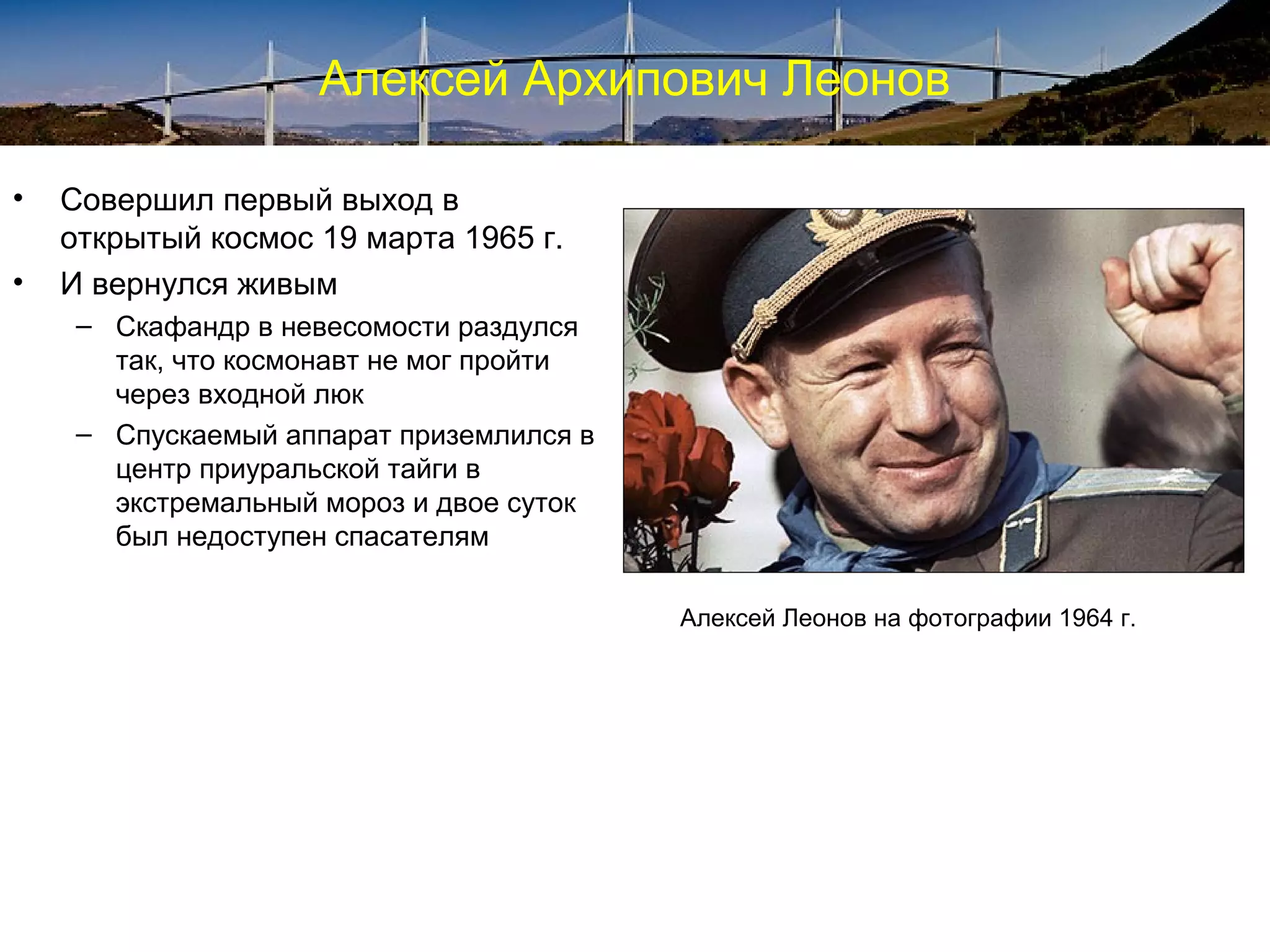 Алексей Архипович Леонов

•   Совершил первый выход в
    открытый космос 19 марта 1965 г.
•   И вернулся живым
     – Скафандр в невесомости раздулся
       так, что космонавт не мог пройти
       через входной люк
     – Спускаемый аппарат приземлился в
       центр приуральской тайги в
       экстремальный мороз и двое суток
       был недоступен спасателям

                                          Алексей Леонов на фотографии 1964 г.
 