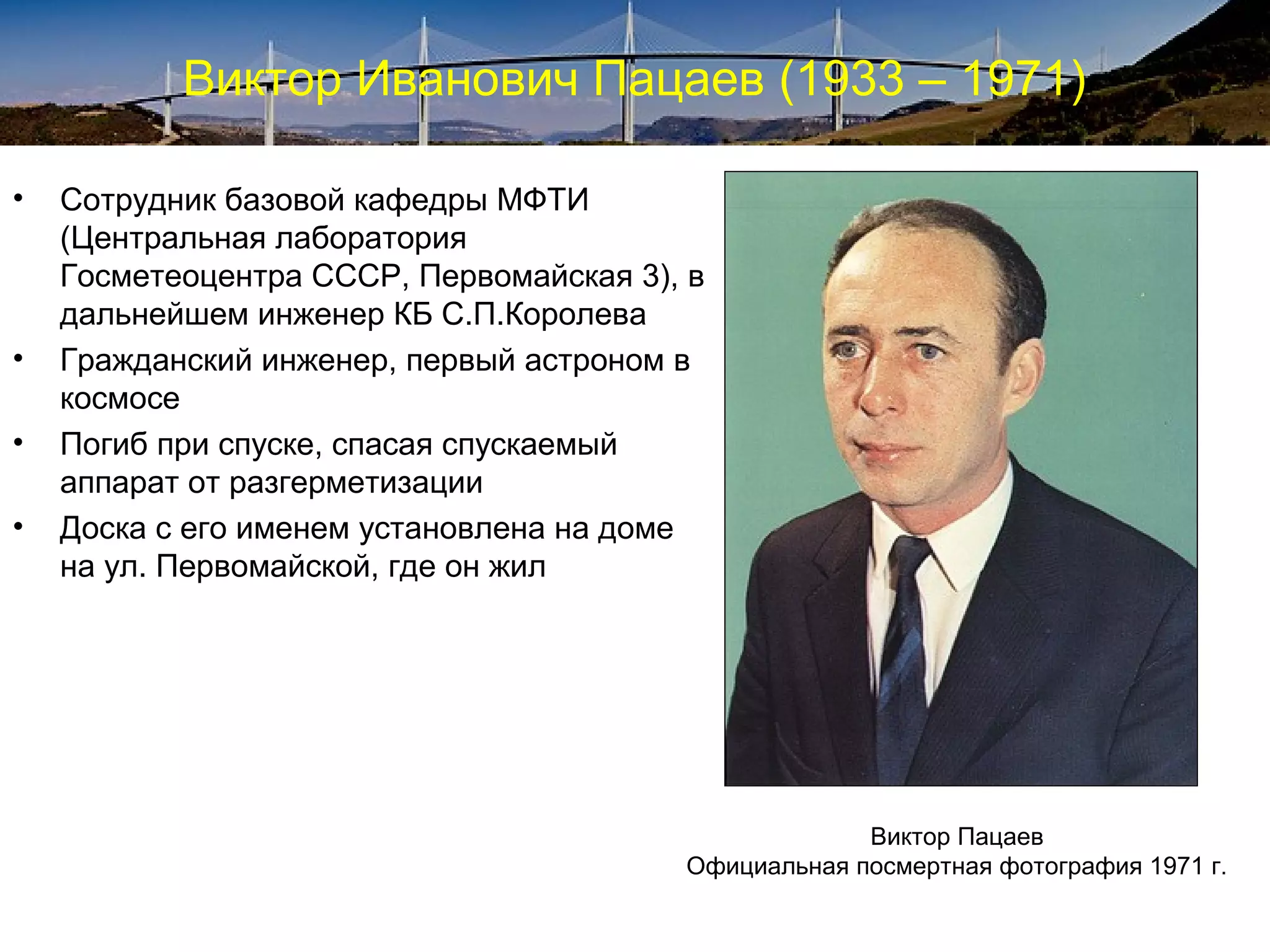 Виктор Иванович Пацаев (1933 – 1971)

•   Сотрудник базовой кафедры МФТИ
    (Центральная лаборатория
    Госметеоцентра СССР, Первомайская 3), в
    дальнейшем инженер КБ С.П.Королева
•   Гражданский инженер, первый астроном в
    космосе
•   Погиб при спуске, спасая спускаемый
    аппарат от разгерметизации
•   Доска с его именем установлена на доме
    на ул. Первомайской, где он жил




                                                      Виктор Пацаев
                                         Официальная посмертная фотография 1971 г.
 
