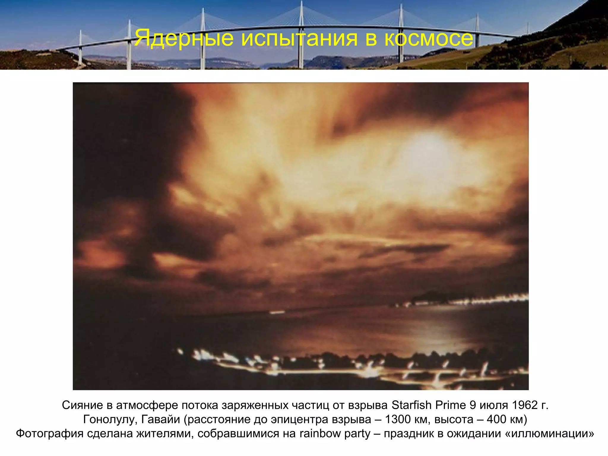 Ядерные испытания в космосе




       Сияние в атмосфере потока заряженных частиц от взрыва Starfish Prime 9 июля 1962 г.
          Гонолулу, Гавайи (расстояние до эпицентра взрыва – 1300 км, высота – 400 км)
Фотография сделана жителями, собравшимися на rainbow party – праздник в ожидании «иллюминации»
 