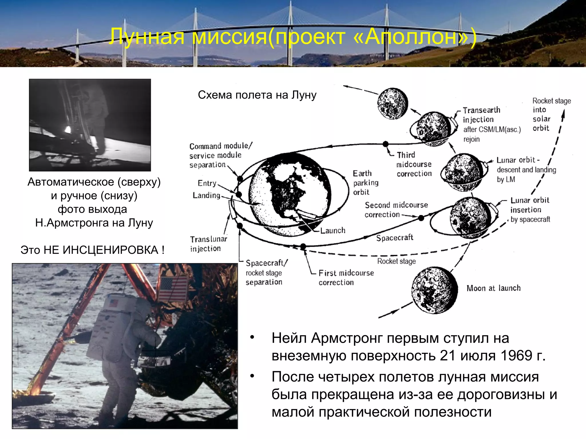 Лунная миссия(проект «Аполлон»)

                           Схема полета на Луну




 Автоматическое (сверху)
     и ручное (снизу)
      фото выхода
  Н.Армстронга на Луну

Это НЕ ИНСЦЕНИРОВКА !




                                   •   Нейл Армстронг первым ступил на
                                       внеземную поверхность 21 июля 1969 г.
                                   •   После четырех полетов лунная миссия
                                       была прекращена из-за ее дороговизны и
                                       малой практической полезности
 