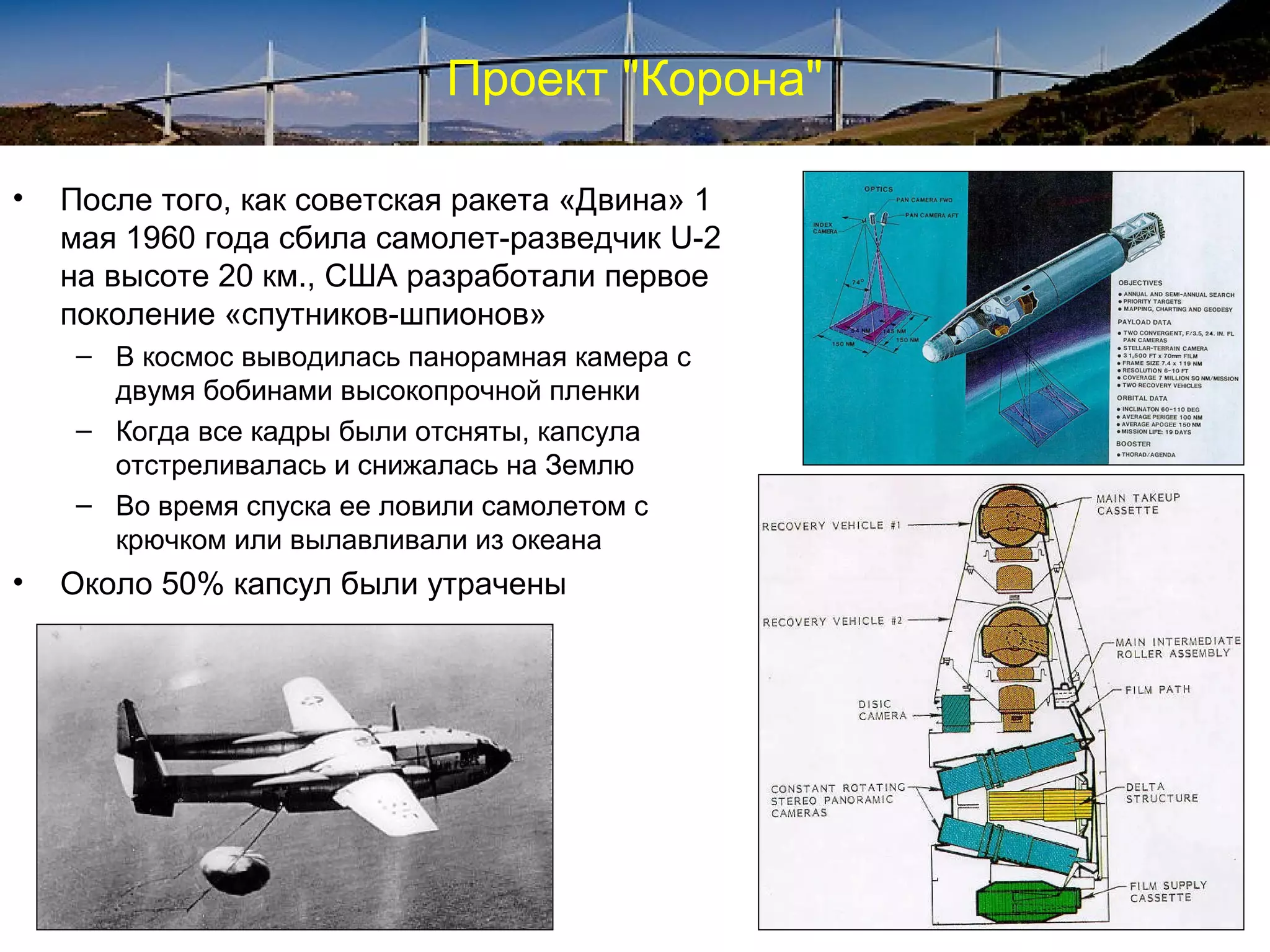 Проект "Корона"

•   После того, как советская ракета «Двина» 1
    мая 1960 года сбила самолет-разведчик U-2
    на высоте 20 км., США разработали первое
    поколение «спутников-шпионов»
     – В космос выводилась панорамная камера с
       двумя бобинами высокопрочной пленки
     – Когда все кадры были отсняты, капсула
       отстреливалась и снижалась на Землю
     – Во время спуска ее ловили самолетом с
       крючком или вылавливали из океана
•   Около 50% капсул были утрачены
 