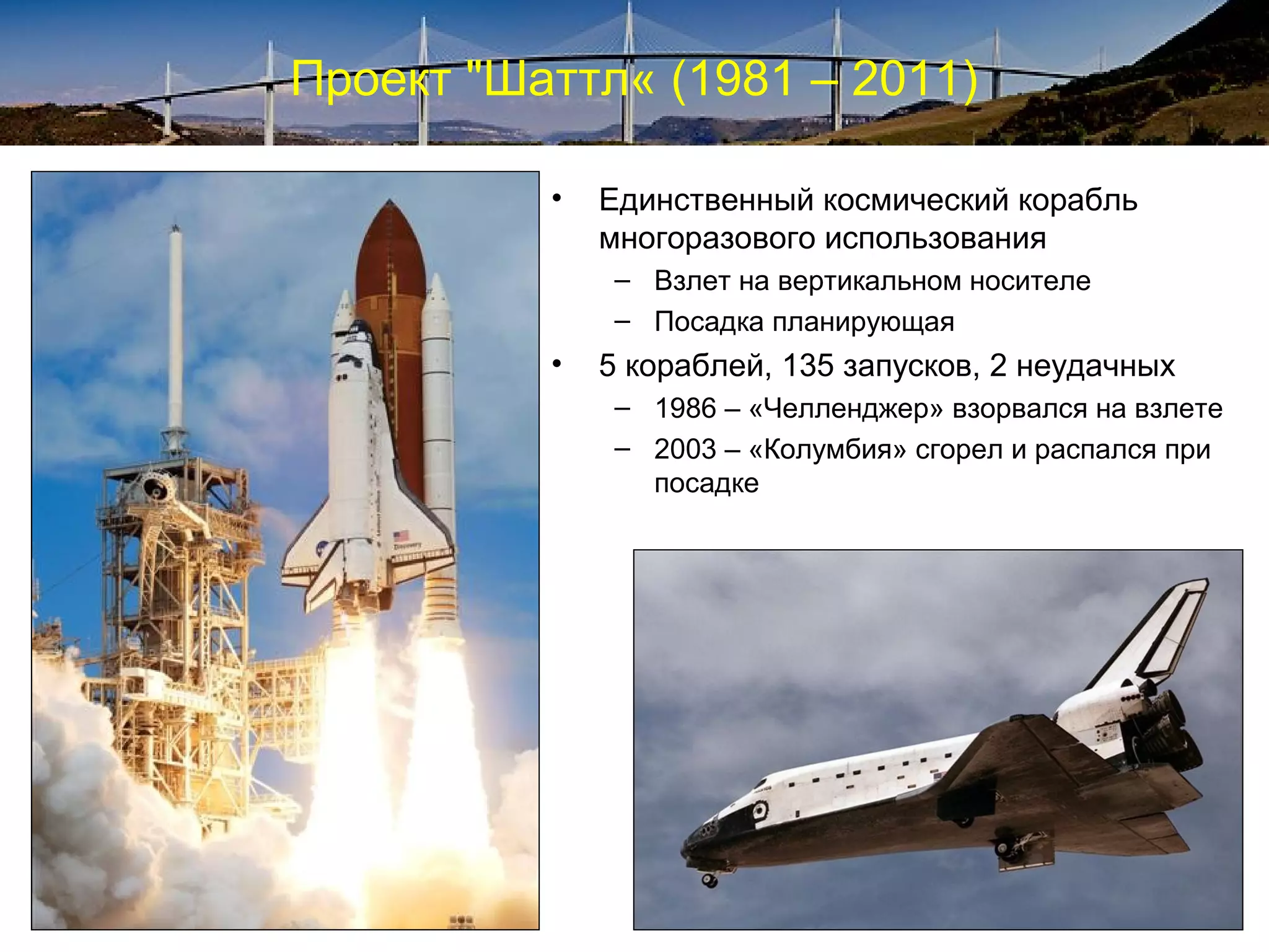 Проект "Шаттл« (1981 – 2011)

          •   Единственный космический корабль
              многоразового использования
               – Взлет на вертикальном носителе
               – Посадка планирующая
          •   5 кораблей, 135 запусков, 2 неудачных
               – 1986 – «Челленджер» взорвался на взлете
               – 2003 – «Колумбия» сгорел и распался при
                 посадке
 